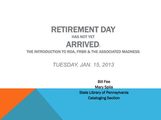 RETIREMENT DAY
                     HAS NOT YET

                  ARRIVED:
THE INTRODUCTION TO RDA, FRBR & THE ASSOCIATED MADNESS


            TUESDAY, JAN. 15, 2013


                                    Bill Fee
                                  Mary Spila
                         State Library of Pennsylvania
                              Cataloging Section
 