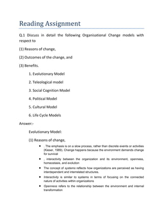 Reading Assignment
Q.1 Discuss in detail the following Organisational Change models with
respect to
(1) Reasons of change,
(2) Outcomes of the change, and
(3) Benefits.
1. Evolutionary Model
2. Teleological model
3. Social Cognition Model
4. Political Model
5. Cultural Model
6. Life Cycle Models
Answer:-
Evolutionary Model:
(1) Reasons of change,
 . The emphasis is on a slow process, rather than discrete events or activities
(Kieser, 1989). Change happens because the environment demands change
for survival
 , interactivity between the organization and its environment, openness,
homeostasis, and evolution
 The concept of systems reflects how organizations are perceived as having
interdependent and interrelated structures.
 Interactivity is similar to systems in terms of focusing on the connected
nature of activities within organizations
 Openness refers to the relationship between the environment and internal
transformation
 