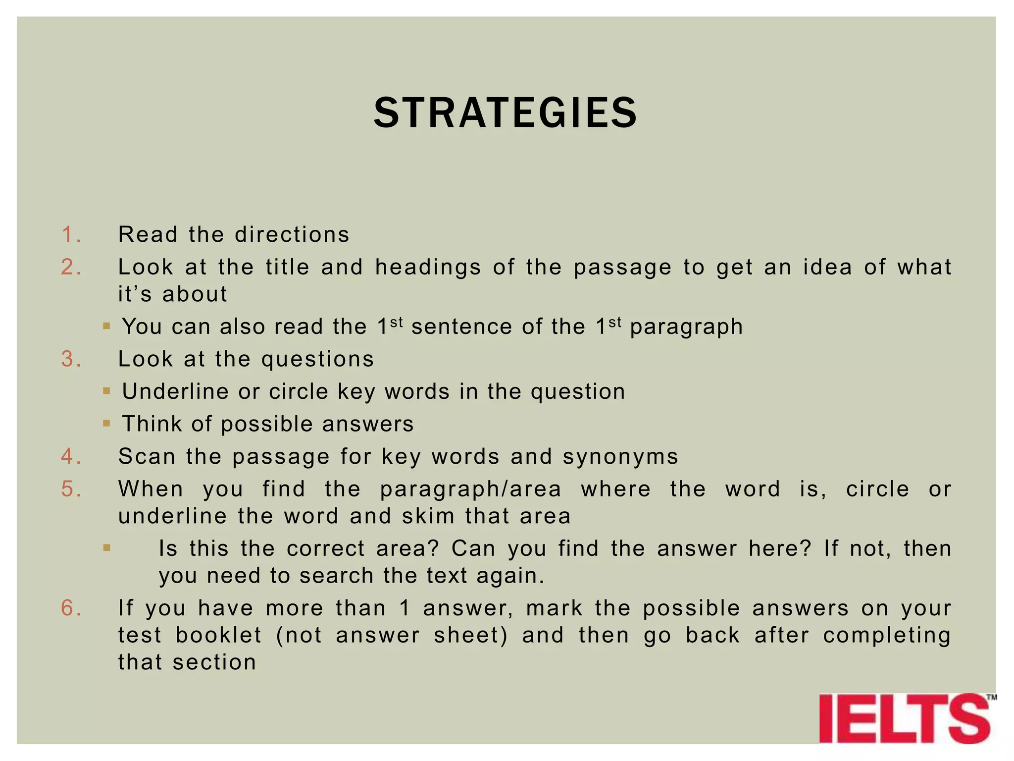 STRATEGIES
1. Read the directions
2. Look at the title and headings of the passage to get an idea of what
it’s about
 You can also read the 1st sentence of the 1st paragraph
3. Look at the questions
 Underline or circle key words in the question
 Think of possible answers
4. Scan the passage for key words and synonyms
5. When you find the paragraph/area where the word is, circle or
underline the word and skim that area
 Is this the correct area? Can you find the answer here? If not, then
you need to search the text again.
6. If you have more than 1 answer, mark the possible answers on your
test booklet (not answer sheet) and then go back after completing
that section
 