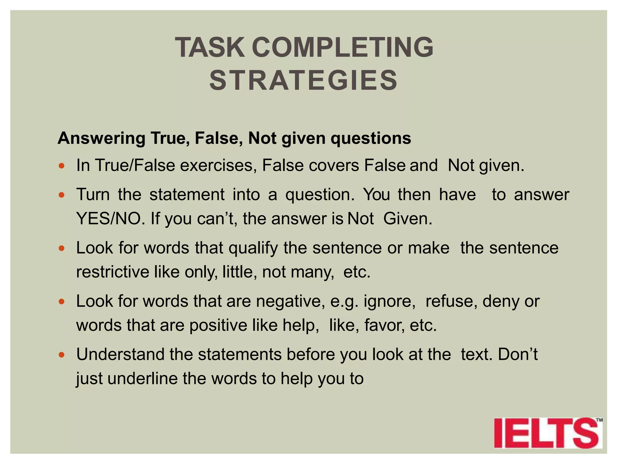 TASK COMPLETING
STRATEGIES
Answering True, False, Not given questions
 In True/False exercises, False covers False and Not given.
 Turn the statement into a question. You then have to answer
YES/NO. If you can’t, the answer is Not Given.
 Look for words that qualify the sentence or make the sentence
restrictive like only, little, not many, etc.
 Look for words that are negative, e.g. ignore, refuse, deny or
words that are positive like help, like, favor, etc.
 Understand the statements before you look at the text. Don’t
just underline the words to help you to
 