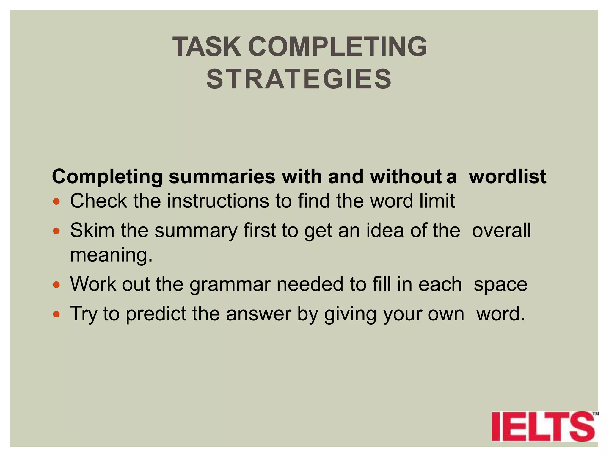 TASK COMPLETING
STRATEGIES
Completing summaries with and without a wordlist
 Check the instructions to find the word limit
 Skim the summary first to get an idea of the overall
meaning.
 Work out the grammar needed to fill in each space
 Try to predict the answer by giving your own word.
 