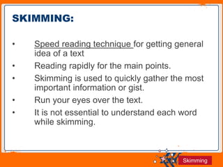 Jens Martensson
• Speed reading technique for getting general
idea of a text
• Reading rapidly for the main points.
• Skimming is used to quickly gather the most
important information or gist.
• Run your eyes over the text.
• It is not essential to understand each word
while skimming.
SKIMMING:
Skimming
 