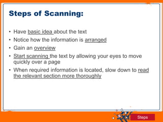 Jens Martensson
• Have basic idea about the text
• Notice how the information is arranged
• Gain an overview
• Start scanning the text by allowing your eyes to move
quickly over a page
• When required information is located, slow down to read
the relevant section more thoroughly
Steps of Scanning:
Steps
 