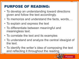 Jens Martensson
• To develop an understanding toward directions
given and follow the text accordingly.
• To memorize and understand the facts, words,…
• To explain and express the text
• To differentiate between meaningful and
meaningless text.
• To correlate the text and its examples
• To understand and analyze the central idea/gist of
the text.
• To identify the writer’s idea of composing the text
and reflecting it throughout the reading
PURPOSE OF READING:
Purpose
 
