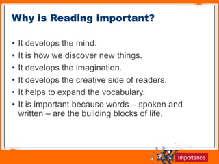 Jens Martensson
• It develops the mind.
• It is how we discover new things.
• It develops the imagination.
• It develops the creative side of readers.
• It helps to expand the vocabulary.
• It is important because words – spoken and
written – are the building blocks of life.
Why is Reading important?
Importance
 