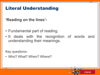Jens Martensson
‘Reading on the lines’-
• Fundamental part of reading.
• It deals with the recognition of words and
understanding their meanings.
Key questions-
• Who? What? When? Where?
Literal Understanding
Literal
 
