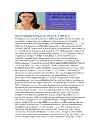 Reading resources: Cunha, M. N., Chuchu, T., & Maziriri, E.
Reading resources: Cunha, M. N., Chuchu, T., & Maziriri, E. (2020). Threats, challenges, and
opportunities for open universities and massive online open courses in the digital
revolution. International Journal of Emerging Technologies in Learning (iJET), 15(12), 191-
204.Marcu, D., & Danubianu, M. (2019). Learning Analytics or Educational Data Mining?
This is the Question… BRAIN. Broad Research in Artificial Intelligence and Neuroscience, 10,
1-14.Poudyal, Akhtar, Z., Dasgupta, D., & Gupta, K. D. (2019). Malware Analytics: Review of
Data Mining, Machine Learning and Big Data Perspectives. 2019 IEEE Symposium Series on
Computational Intelligence (SSCI), 649–656.Bibri, S. E. (2018). The IoT for smart
sustainable cities of the future: An analytical framework for sensor-based big data
applications for environmental sustainability. Sustainable cities and society, 38, 230-
253.Nica, Konecny, V., Poliak, M., & Kliestik, T. (2020). BIG DATA MANAGEMENT OF SMART
SUSTAINABLE CITIES: NETWORKED DIGITAL TECHNOLOGIES AND AUTOMATED
ALGORITHMIC DECISION-MAKING PROCESSES. Management Research and Practice, 12(2),
48–57.Trettin, C., Lăzăroiu, G., Grecu, I., & Grecu, G. (2019). The social sustainability of
citizen-centered urban governance networks: Sensor-based big data applications and real-
time decision-making. Geopolitics, History and International Relations, 11(2), 27-
33. Literature Review: Big Data Analytics and Business Intelligence in a Fortune 1000
CompanyBusinesses have integrated Big Data Analytics with their Business Intelligence to
gain dominance within their respective industry. Search the Google Scholar for a “Fortune
1000” company that has been successful in this integration. Conduct a literature review of
big data analytics with business intelligence within the Fortune 1000 company you
researched. In your literature review, you will include details about the Fortune 1000
company you researched, including its approach to big data analytics with business
intelligence, what they are doing right, what they are doing wrong, and how they can
improve to be more successful in the implementation and maintenance of big data analytics
with business intelligence. You are to review the literature on Big Data Analytics and
business intelligence for the Fortune 1000 company. Discuss problems and gaps that have
been identified in the literature. You will expand on the issue and how researchers have
attempted to examine that issue by collecting data – you are NOT collecting data, just
reporting on how researchers did their collection.Paper Layout:– Title Page– Table of
contents: Use a Microsoft Enabled Table of Contents feature.– Background: Describe the
Fortune 1000 company, discuss the problem, and elaborate on their big data analytics and
business intelligence approaches. Be sure to include what they are doing right and what
 