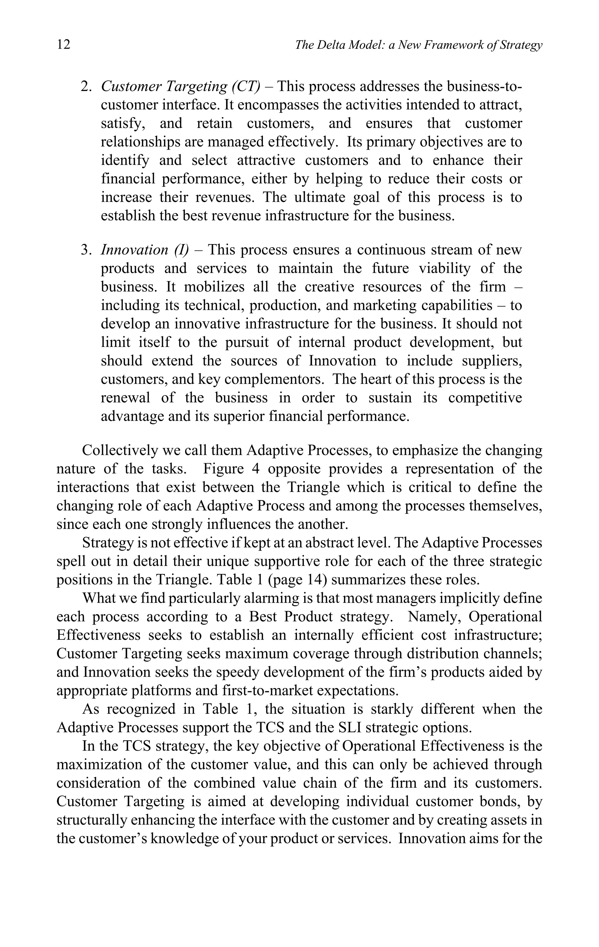 12                                      The Delta Model: a New Framework of Strategy


     2. Customer Targeting (CT) – This process addresses the business-to-
        customer interface. It encompasses the activities intended to attract,
        satisfy, and retain customers, and ensures that customer
        relationships are managed effectively. Its primary objectives are to
        identify and select attractive customers and to enhance their
        financial performance, either by helping to reduce their costs or
        increase their revenues. The ultimate goal of this process is to
        establish the best revenue infrastructure for the business.

     3. Innovation (I) – This process ensures a continuous stream of new
        products and services to maintain the future viability of the
        business. It mobilizes all the creative resources of the firm –
        including its technical, production, and marketing capabilities – to
        develop an innovative infrastructure for the business. It should not
        limit itself to the pursuit of internal product development, but
        should extend the sources of Innovation to include suppliers,
        customers, and key complementors. The heart of this process is the
        renewal of the business in order to sustain its competitive
        advantage and its superior financial performance.

    Collectively we call them Adaptive Processes, to emphasize the changing
nature of the tasks. Figure 4 opposite provides a representation of the
interactions that exist between the Triangle which is critical to define the
changing role of each Adaptive Process and among the processes themselves,
since each one strongly influences the another.
    Strategy is not effective if kept at an abstract level. The Adaptive Processes
spell out in detail their unique supportive role for each of the three strategic
positions in the Triangle. Table 1 (page 14) summarizes these roles.
    What we find particularly alarming is that most managers implicitly define
each process according to a Best Product strategy. Namely, Operational
Effectiveness seeks to establish an internally efficient cost infrastructure;
Customer Targeting seeks maximum coverage through distribution channels;
and Innovation seeks the speedy development of the firm’s products aided by
appropriate platforms and first-to-market expectations.
    As recognized in Table 1, the situation is starkly different when the
Adaptive Processes support the TCS and the SLI strategic options.
    In the TCS strategy, the key objective of Operational Effectiveness is the
maximization of the customer value, and this can only be achieved through
consideration of the combined value chain of the firm and its customers.
Customer Targeting is aimed at developing individual customer bonds, by
structurally enhancing the interface with the customer and by creating assets in
the customer’s knowledge of your product or services. Innovation aims for the
 