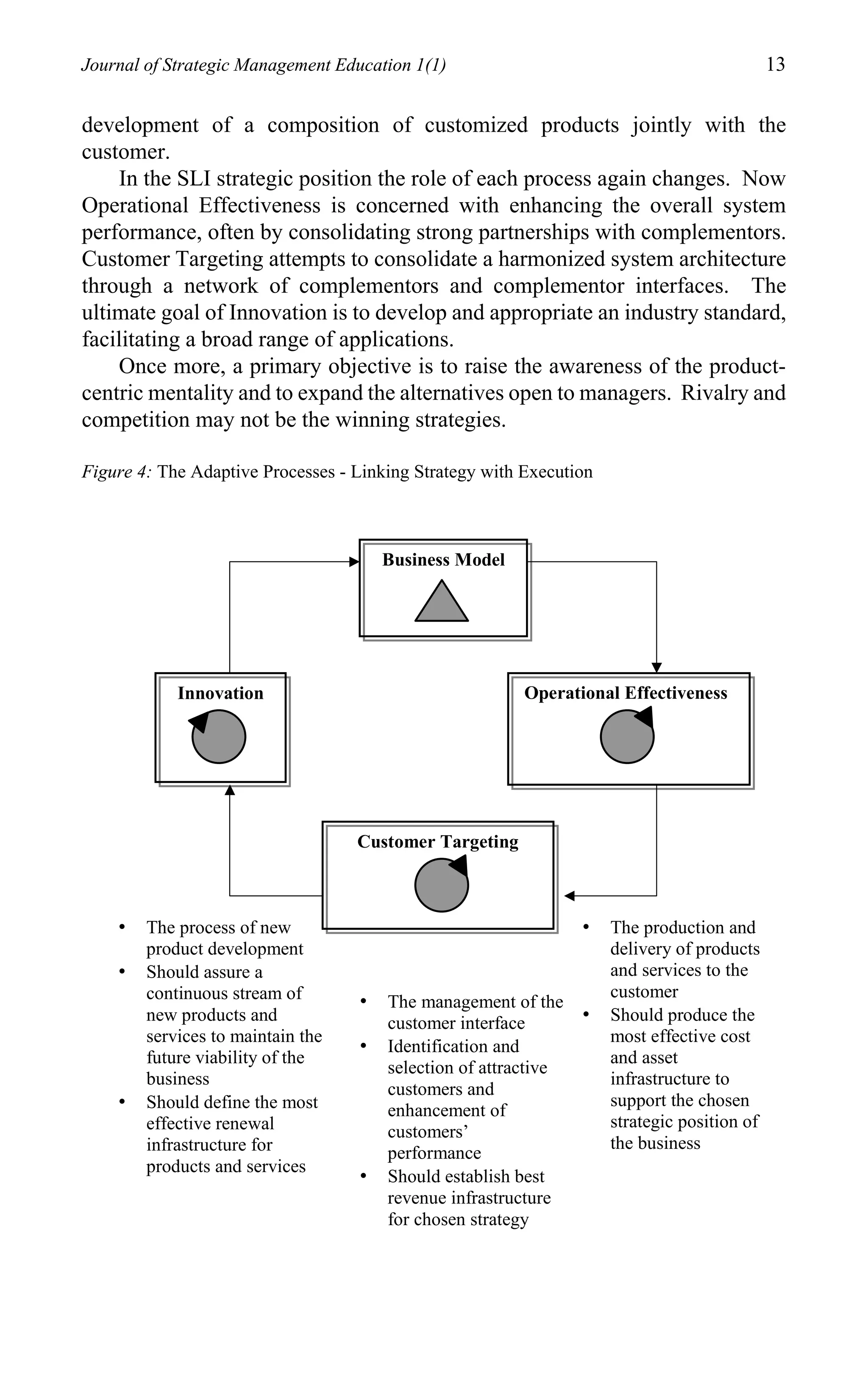 Journal of Strategic Management Education 1(1)                                               13

development of a composition of customized products jointly with the
customer.
    In the SLI strategic position the role of each process again changes. Now
Operational Effectiveness is concerned with enhancing the overall system
performance, often by consolidating strong partnerships with complementors.
Customer Targeting attempts to consolidate a harmonized system architecture
through a network of complementors and complementor interfaces. The
ultimate goal of Innovation is to develop and appropriate an industry standard,
facilitating a broad range of applications.
    Once more, a primary objective is to raise the awareness of the product-
centric mentality and to expand the alternatives open to managers. Rivalry and
competition may not be the winning strategies.

Figure 4: The Adaptive Processes - Linking Strategy with Execution



                                       Business Model




            Innovation                                   Operational Effectiveness




                                   Customer Targeting



    •   The process of new                                       •   The production and
        product development                                          delivery of products
    •   Should assure a                                              and services to the
        continuous stream of                                         customer
                                   •   The management of the
        new products and               customer interface        •   Should produce the
        services to maintain the                                     most effective cost
                                   •   Identification and
        future viability of the                                      and asset
                                       selection of attractive
        business                                                     infrastructure to
                                       customers and
    •   Should define the most                                       support the chosen
                                       enhancement of
        effective renewal                                            strategic position of
                                       customers’
        infrastructure for                                           the business
                                       performance
        products and services
                                   •   Should establish best
                                       revenue infrastructure
                                       for chosen strategy
 