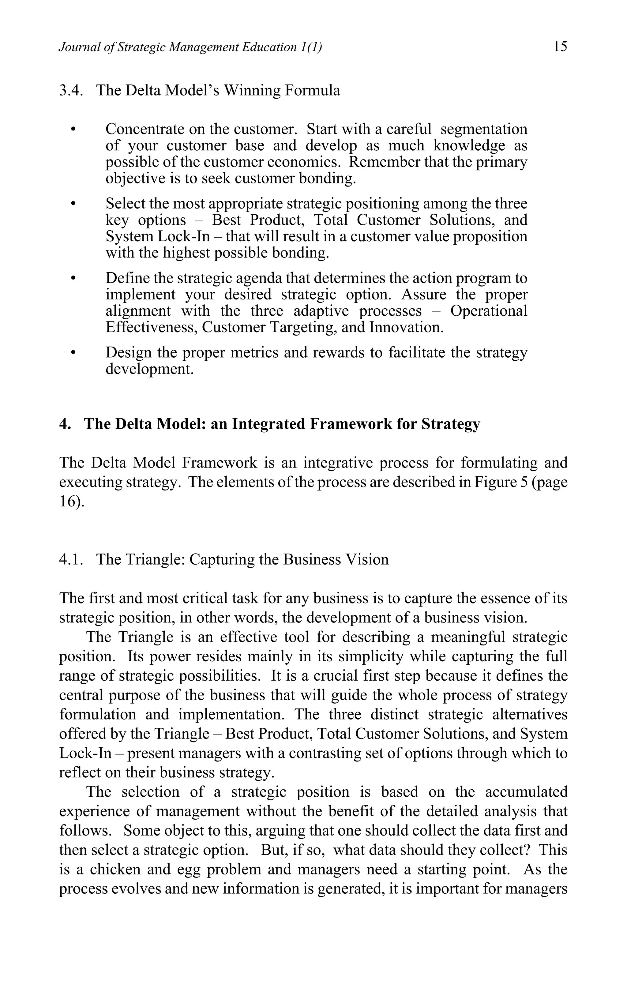 Journal of Strategic Management Education 1(1)                                  15

3.4. The Delta Model’s Winning Formula

 •      Concentrate on the customer. Start with a careful segmentation
        of your customer base and develop as much knowledge as
        possible of the customer economics. Remember that the primary
        objective is to seek customer bonding.
 •      Select the most appropriate strategic positioning among the three
        key options – Best Product, Total Customer Solutions, and
        System Lock-In – that will result in a customer value proposition
        with the highest possible bonding.
 •      Define the strategic agenda that determines the action program to
        implement your desired strategic option. Assure the proper
        alignment with the three adaptive processes – Operational
        Effectiveness, Customer Targeting, and Innovation.
 •      Design the proper metrics and rewards to facilitate the strategy
        development.


4. The Delta Model: an Integrated Framework for Strategy

The Delta Model Framework is an integrative process for formulating and
executing strategy. The elements of the process are described in Figure 5 (page
16).


4.1. The Triangle: Capturing the Business Vision

The first and most critical task for any business is to capture the essence of its
strategic position, in other words, the development of a business vision.
     The Triangle is an effective tool for describing a meaningful strategic
position. Its power resides mainly in its simplicity while capturing the full
range of strategic possibilities. It is a crucial first step because it defines the
central purpose of the business that will guide the whole process of strategy
formulation and implementation. The three distinct strategic alternatives
offered by the Triangle – Best Product, Total Customer Solutions, and System
Lock-In – present managers with a contrasting set of options through which to
reflect on their business strategy.
     The selection of a strategic position is based on the accumulated
experience of management without the benefit of the detailed analysis that
follows. Some object to this, arguing that one should collect the data first and
then select a strategic option. But, if so, what data should they collect? This
is a chicken and egg problem and managers need a starting point. As the
process evolves and new information is generated, it is important for managers
 