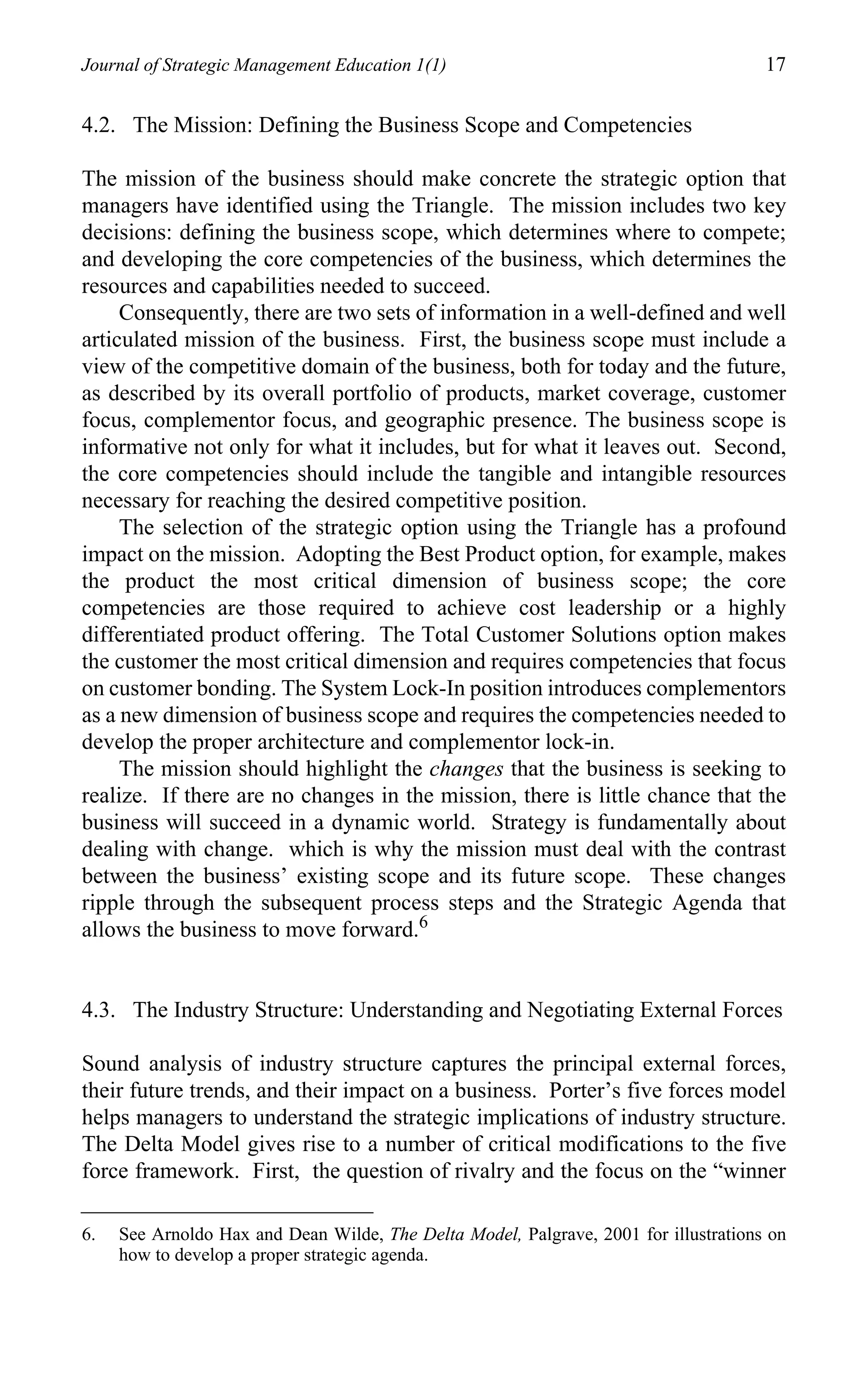 Journal of Strategic Management Education 1(1)                                        17

4.2. The Mission: Defining the Business Scope and Competencies

The mission of the business should make concrete the strategic option that
managers have identified using the Triangle. The mission includes two key
decisions: defining the business scope, which determines where to compete;
and developing the core competencies of the business, which determines the
resources and capabilities needed to succeed.
     Consequently, there are two sets of information in a well-defined and well
articulated mission of the business. First, the business scope must include a
view of the competitive domain of the business, both for today and the future,
as described by its overall portfolio of products, market coverage, customer
focus, complementor focus, and geographic presence. The business scope is
informative not only for what it includes, but for what it leaves out. Second,
the core competencies should include the tangible and intangible resources
necessary for reaching the desired competitive position.
     The selection of the strategic option using the Triangle has a profound
impact on the mission. Adopting the Best Product option, for example, makes
the product the most critical dimension of business scope; the core
competencies are those required to achieve cost leadership or a highly
differentiated product offering. The Total Customer Solutions option makes
the customer the most critical dimension and requires competencies that focus
on customer bonding. The System Lock-In position introduces complementors
as a new dimension of business scope and requires the competencies needed to
develop the proper architecture and complementor lock-in.
     The mission should highlight the changes that the business is seeking to
realize. If there are no changes in the mission, there is little chance that the
business will succeed in a dynamic world. Strategy is fundamentally about
dealing with change. which is why the mission must deal with the contrast
between the business’ existing scope and its future scope. These changes
ripple through the subsequent process steps and the Strategic Agenda that
allows the business to move forward.6


4.3. The Industry Structure: Understanding and Negotiating External Forces

Sound analysis of industry structure captures the principal external forces,
their future trends, and their impact on a business. Porter’s five forces model
helps managers to understand the strategic implications of industry structure.
The Delta Model gives rise to a number of critical modifications to the five
force framework. First, the question of rivalry and the focus on the “winner

6.   See Arnoldo Hax and Dean Wilde, The Delta Model, Palgrave, 2001 for illustrations on
     how to develop a proper strategic agenda.
 