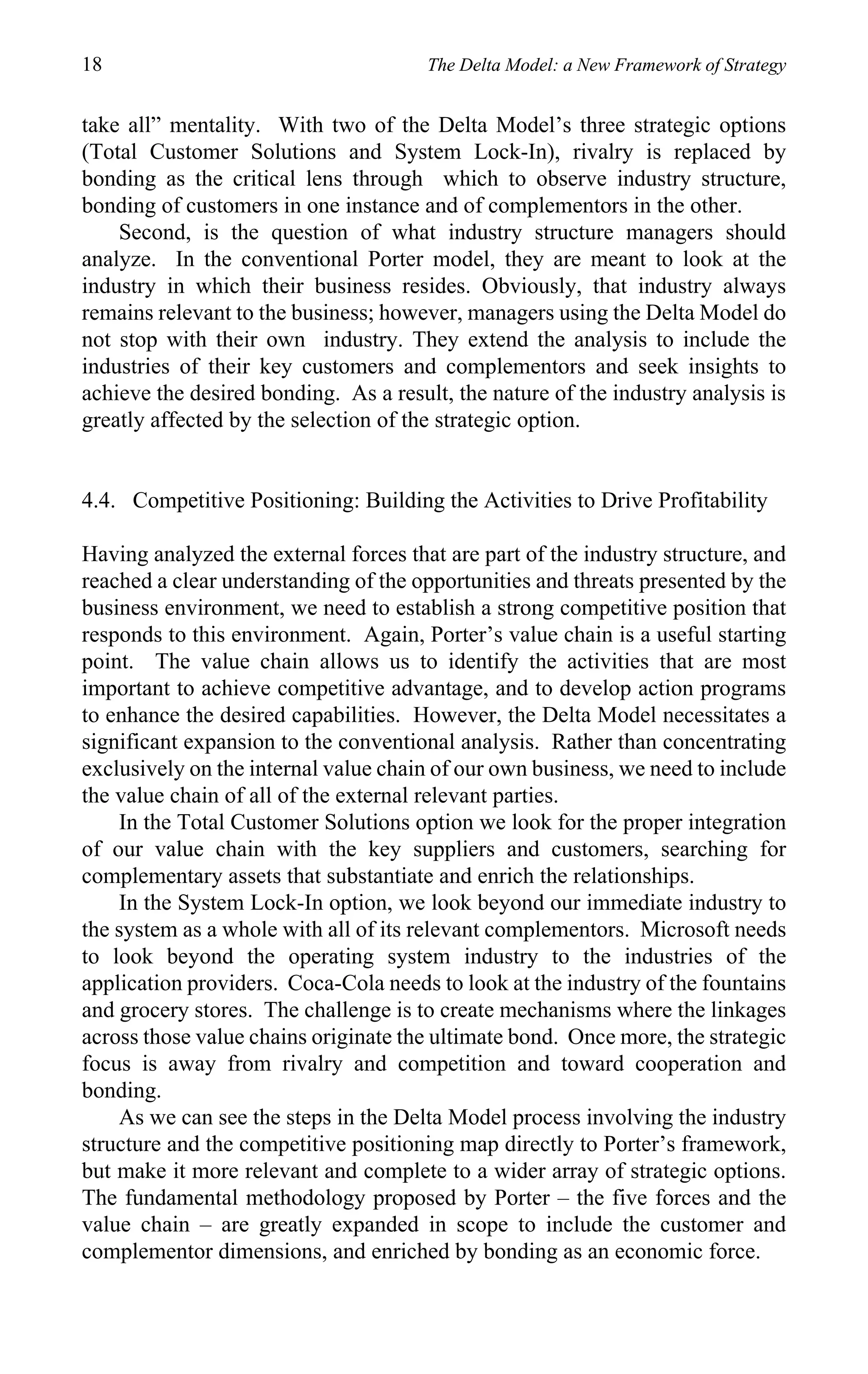 18                                     The Delta Model: a New Framework of Strategy


take all” mentality. With two of the Delta Model’s three strategic options
(Total Customer Solutions and System Lock-In), rivalry is replaced by
bonding as the critical lens through which to observe industry structure,
bonding of customers in one instance and of complementors in the other.
    Second, is the question of what industry structure managers should
analyze. In the conventional Porter model, they are meant to look at the
industry in which their business resides. Obviously, that industry always
remains relevant to the business; however, managers using the Delta Model do
not stop with their own industry. They extend the analysis to include the
industries of their key customers and complementors and seek insights to
achieve the desired bonding. As a result, the nature of the industry analysis is
greatly affected by the selection of the strategic option.


4.4. Competitive Positioning: Building the Activities to Drive Profitability

Having analyzed the external forces that are part of the industry structure, and
reached a clear understanding of the opportunities and threats presented by the
business environment, we need to establish a strong competitive position that
responds to this environment. Again, Porter’s value chain is a useful starting
point. The value chain allows us to identify the activities that are most
important to achieve competitive advantage, and to develop action programs
to enhance the desired capabilities. However, the Delta Model necessitates a
significant expansion to the conventional analysis. Rather than concentrating
exclusively on the internal value chain of our own business, we need to include
the value chain of all of the external relevant parties.
    In the Total Customer Solutions option we look for the proper integration
of our value chain with the key suppliers and customers, searching for
complementary assets that substantiate and enrich the relationships.
    In the System Lock-In option, we look beyond our immediate industry to
the system as a whole with all of its relevant complementors. Microsoft needs
to look beyond the operating system industry to the industries of the
application providers. Coca-Cola needs to look at the industry of the fountains
and grocery stores. The challenge is to create mechanisms where the linkages
across those value chains originate the ultimate bond. Once more, the strategic
focus is away from rivalry and competition and toward cooperation and
bonding.
    As we can see the steps in the Delta Model process involving the industry
structure and the competitive positioning map directly to Porter’s framework,
but make it more relevant and complete to a wider array of strategic options.
The fundamental methodology proposed by Porter – the five forces and the
value chain – are greatly expanded in scope to include the customer and
complementor dimensions, and enriched by bonding as an economic force.
 