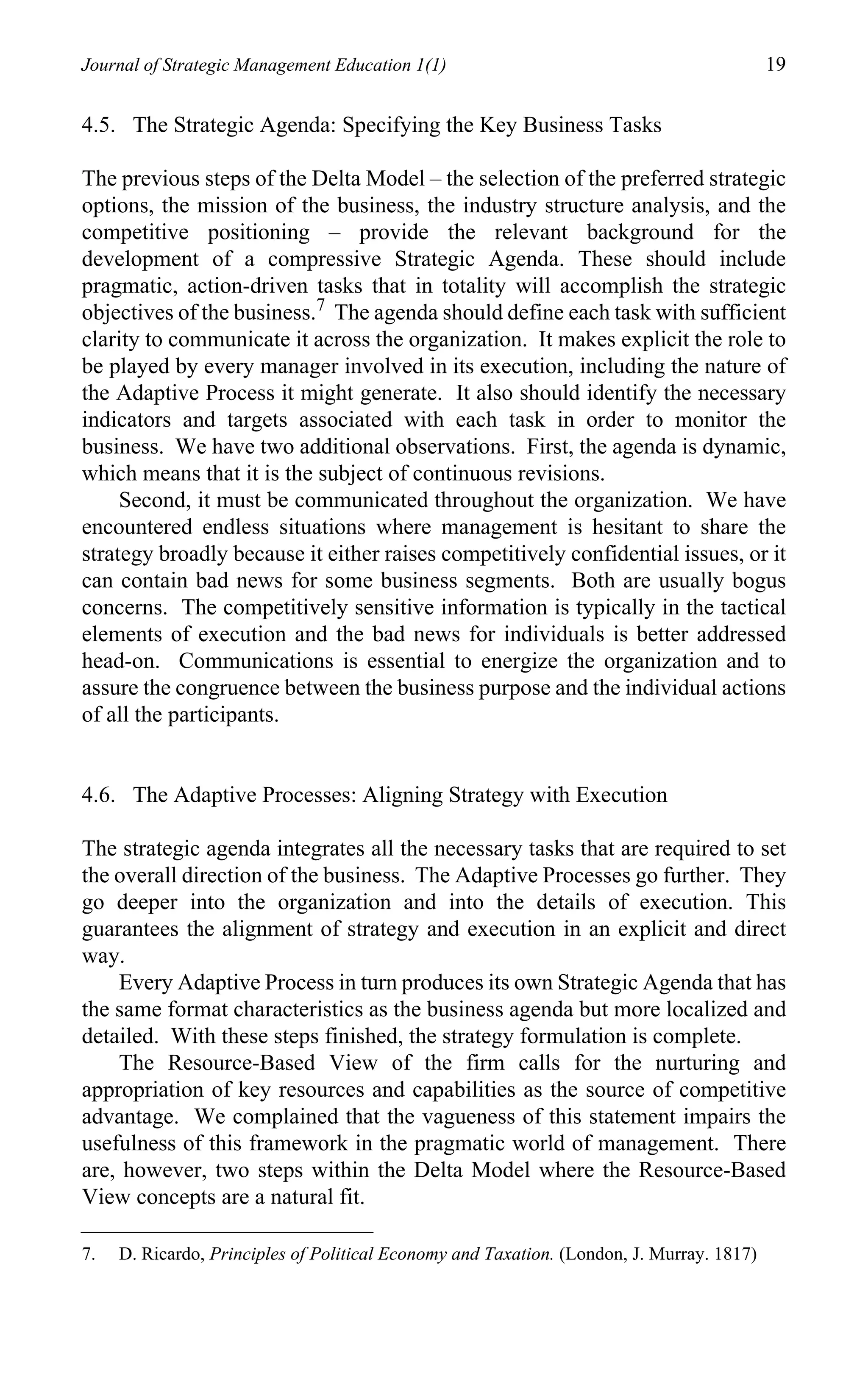 Journal of Strategic Management Education 1(1)                                             19

4.5. The Strategic Agenda: Specifying the Key Business Tasks

The previous steps of the Delta Model – the selection of the preferred strategic
options, the mission of the business, the industry structure analysis, and the
competitive positioning – provide the relevant background for the
development of a compressive Strategic Agenda. These should include
pragmatic, action-driven tasks that in totality will accomplish the strategic
objectives of the business.7 The agenda should define each task with sufficient
clarity to communicate it across the organization. It makes explicit the role to
be played by every manager involved in its execution, including the nature of
the Adaptive Process it might generate. It also should identify the necessary
indicators and targets associated with each task in order to monitor the
business. We have two additional observations. First, the agenda is dynamic,
which means that it is the subject of continuous revisions.
     Second, it must be communicated throughout the organization. We have
encountered endless situations where management is hesitant to share the
strategy broadly because it either raises competitively confidential issues, or it
can contain bad news for some business segments. Both are usually bogus
concerns. The competitively sensitive information is typically in the tactical
elements of execution and the bad news for individuals is better addressed
head-on. Communications is essential to energize the organization and to
assure the congruence between the business purpose and the individual actions
of all the participants.


4.6. The Adaptive Processes: Aligning Strategy with Execution

The strategic agenda integrates all the necessary tasks that are required to set
the overall direction of the business. The Adaptive Processes go further. They
go deeper into the organization and into the details of execution. This
guarantees the alignment of strategy and execution in an explicit and direct
way.
    Every Adaptive Process in turn produces its own Strategic Agenda that has
the same format characteristics as the business agenda but more localized and
detailed. With these steps finished, the strategy formulation is complete.
    The Resource-Based View of the firm calls for the nurturing and
appropriation of key resources and capabilities as the source of competitive
advantage. We complained that the vagueness of this statement impairs the
usefulness of this framework in the pragmatic world of management. There
are, however, two steps within the Delta Model where the Resource-Based
View concepts are a natural fit.

7.   D. Ricardo, Principles of Political Economy and Taxation. (London, J. Murray. 1817)
 