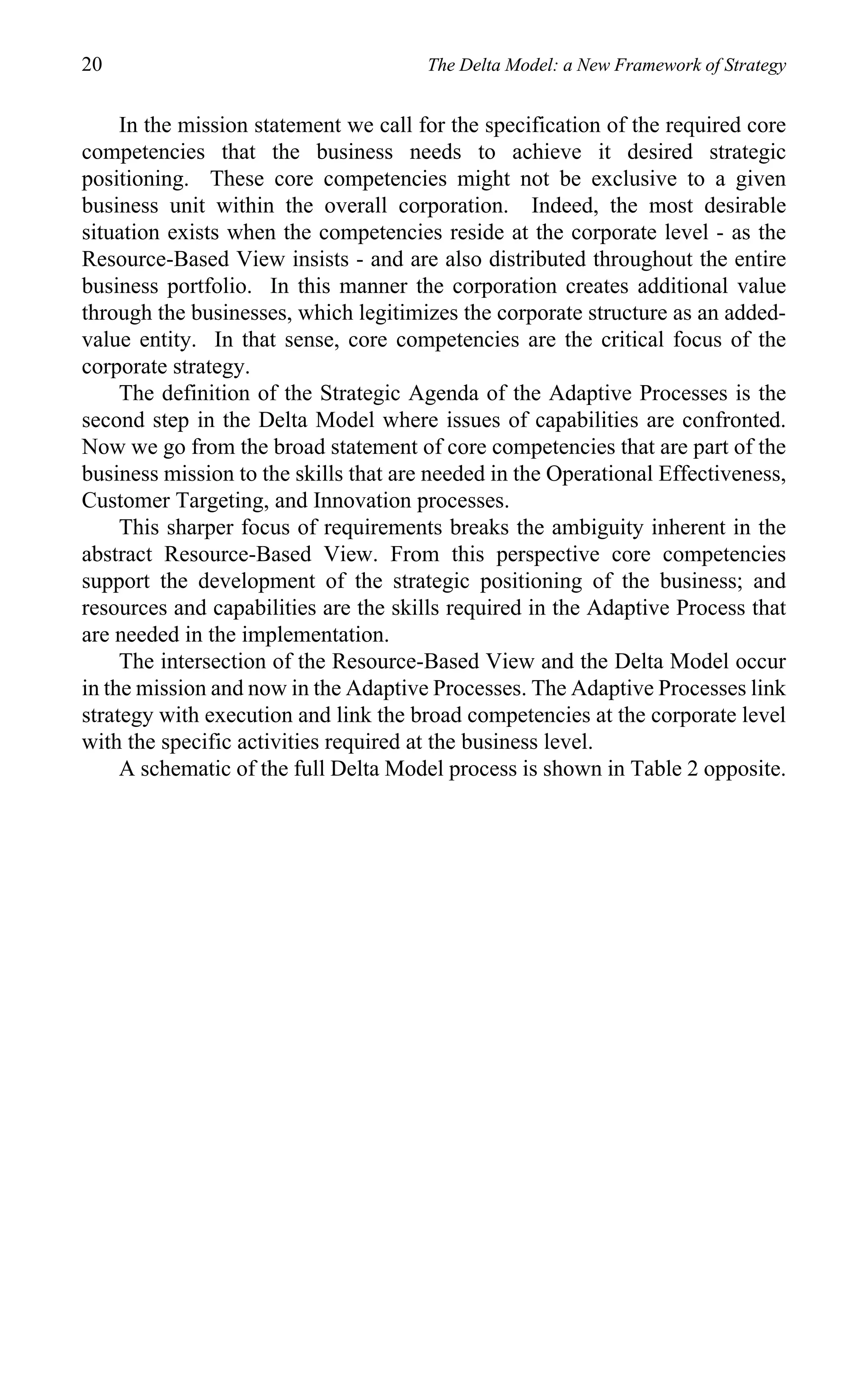 20                                     The Delta Model: a New Framework of Strategy


     In the mission statement we call for the specification of the required core
competencies that the business needs to achieve it desired strategic
positioning. These core competencies might not be exclusive to a given
business unit within the overall corporation. Indeed, the most desirable
situation exists when the competencies reside at the corporate level - as the
Resource-Based View insists - and are also distributed throughout the entire
business portfolio. In this manner the corporation creates additional value
through the businesses, which legitimizes the corporate structure as an added-
value entity. In that sense, core competencies are the critical focus of the
corporate strategy.
     The definition of the Strategic Agenda of the Adaptive Processes is the
second step in the Delta Model where issues of capabilities are confronted.
Now we go from the broad statement of core competencies that are part of the
business mission to the skills that are needed in the Operational Effectiveness,
Customer Targeting, and Innovation processes.
     This sharper focus of requirements breaks the ambiguity inherent in the
abstract Resource-Based View. From this perspective core competencies
support the development of the strategic positioning of the business; and
resources and capabilities are the skills required in the Adaptive Process that
are needed in the implementation.
     The intersection of the Resource-Based View and the Delta Model occur
in the mission and now in the Adaptive Processes. The Adaptive Processes link
strategy with execution and link the broad competencies at the corporate level
with the specific activities required at the business level.
     A schematic of the full Delta Model process is shown in Table 2 opposite.
 