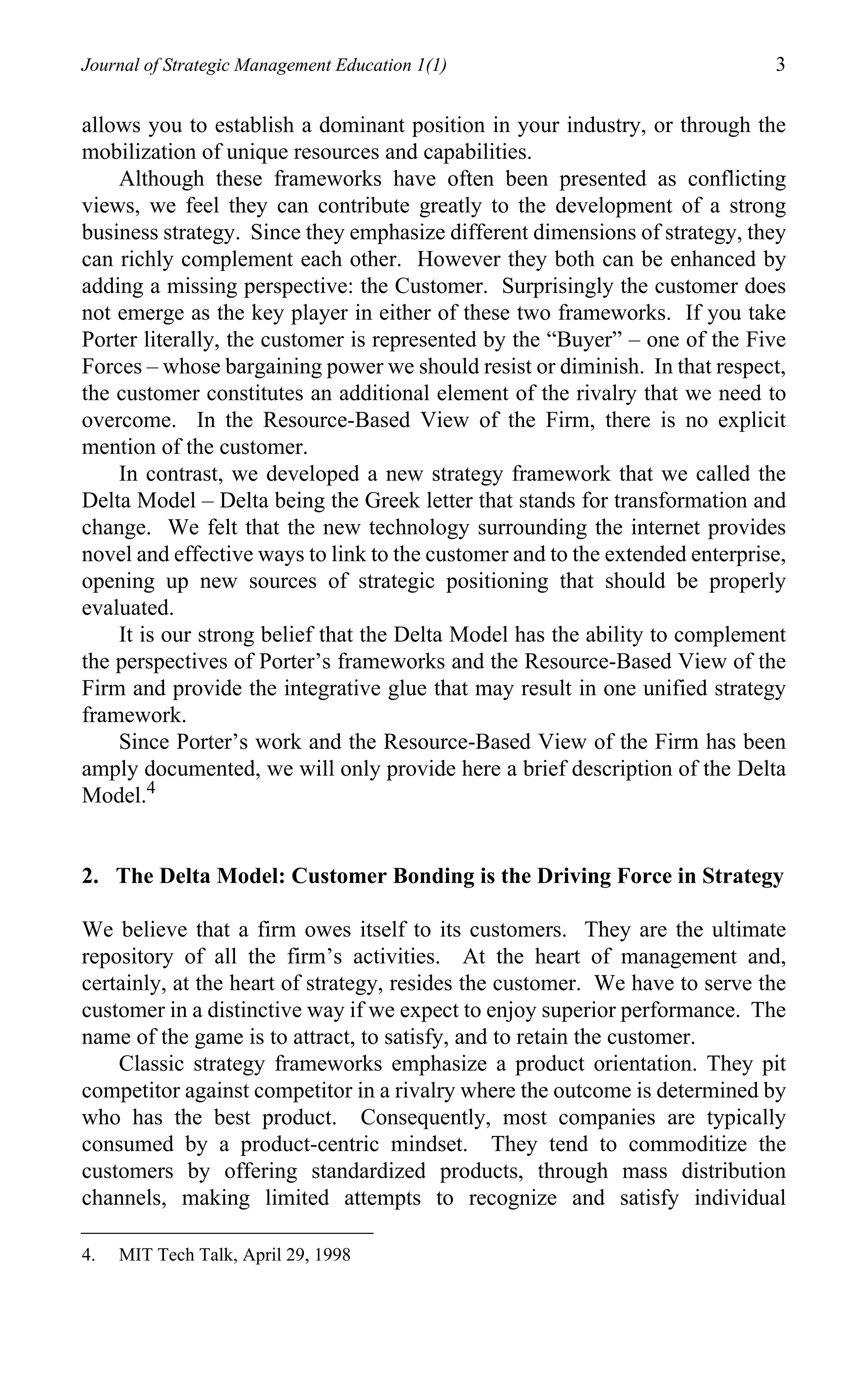 Journal of Strategic Management Education 1(1)                                3

allows you to establish a dominant position in your industry, or through the
mobilization of unique resources and capabilities.
    Although these frameworks have often been presented as conflicting
views, we feel they can contribute greatly to the development of a strong
business strategy. Since they emphasize different dimensions of strategy, they
can richly complement each other. However they both can be enhanced by
adding a missing perspective: the Customer. Surprisingly the customer does
not emerge as the key player in either of these two frameworks. If you take
Porter literally, the customer is represented by the “Buyer” – one of the Five
Forces – whose bargaining power we should resist or diminish. In that respect,
the customer constitutes an additional element of the rivalry that we need to
overcome. In the Resource-Based View of the Firm, there is no explicit
mention of the customer.
    In contrast, we developed a new strategy framework that we called the
Delta Model – Delta being the Greek letter that stands for transformation and
change. We felt that the new technology surrounding the internet provides
novel and effective ways to link to the customer and to the extended enterprise,
opening up new sources of strategic positioning that should be properly
evaluated.
    It is our strong belief that the Delta Model has the ability to complement
the perspectives of Porter’s frameworks and the Resource-Based View of the
Firm and provide the integrative glue that may result in one unified strategy
framework.
    Since Porter’s work and the Resource-Based View of the Firm has been
amply documented, we will only provide here a brief description of the Delta
Model.4


2. The Delta Model: Customer Bonding is the Driving Force in Strategy

We believe that a firm owes itself to its customers. They are the ultimate
repository of all the firm’s activities. At the heart of management and,
certainly, at the heart of strategy, resides the customer. We have to serve the
customer in a distinctive way if we expect to enjoy superior performance. The
name of the game is to attract, to satisfy, and to retain the customer.
    Classic strategy frameworks emphasize a product orientation. They pit
competitor against competitor in a rivalry where the outcome is determined by
who has the best product. Consequently, most companies are typically
consumed by a product-centric mindset. They tend to commoditize the
customers by offering standardized products, through mass distribution
channels, making limited attempts to recognize and satisfy individual

4.   MIT Tech Talk, April 29, 1998
 