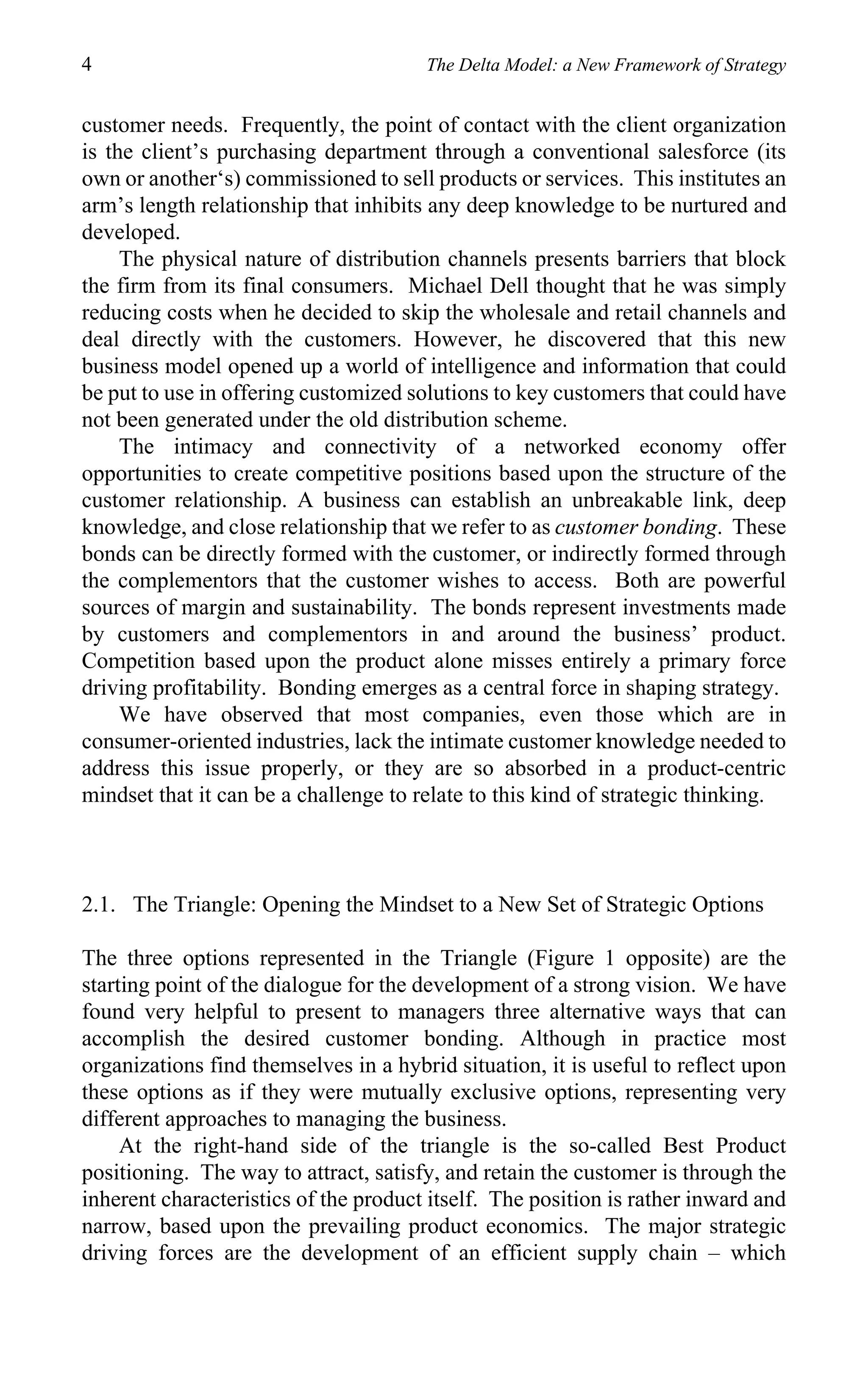 4                                      The Delta Model: a New Framework of Strategy


customer needs. Frequently, the point of contact with the client organization
is the client’s purchasing department through a conventional salesforce (its
own or another‘s) commissioned to sell products or services. This institutes an
arm’s length relationship that inhibits any deep knowledge to be nurtured and
developed.
     The physical nature of distribution channels presents barriers that block
the firm from its final consumers. Michael Dell thought that he was simply
reducing costs when he decided to skip the wholesale and retail channels and
deal directly with the customers. However, he discovered that this new
business model opened up a world of intelligence and information that could
be put to use in offering customized solutions to key customers that could have
not been generated under the old distribution scheme.
     The intimacy and connectivity of a networked economy offer
opportunities to create competitive positions based upon the structure of the
customer relationship. A business can establish an unbreakable link, deep
knowledge, and close relationship that we refer to as customer bonding. These
bonds can be directly formed with the customer, or indirectly formed through
the complementors that the customer wishes to access. Both are powerful
sources of margin and sustainability. The bonds represent investments made
by customers and complementors in and around the business’ product.
Competition based upon the product alone misses entirely a primary force
driving profitability. Bonding emerges as a central force in shaping strategy.
     We have observed that most companies, even those which are in
consumer-oriented industries, lack the intimate customer knowledge needed to
address this issue properly, or they are so absorbed in a product-centric
mindset that it can be a challenge to relate to this kind of strategic thinking.



2.1. The Triangle: Opening the Mindset to a New Set of Strategic Options

The three options represented in the Triangle (Figure 1 opposite) are the
starting point of the dialogue for the development of a strong vision. We have
found very helpful to present to managers three alternative ways that can
accomplish the desired customer bonding. Although in practice most
organizations find themselves in a hybrid situation, it is useful to reflect upon
these options as if they were mutually exclusive options, representing very
different approaches to managing the business.
     At the right-hand side of the triangle is the so-called Best Product
positioning. The way to attract, satisfy, and retain the customer is through the
inherent characteristics of the product itself. The position is rather inward and
narrow, based upon the prevailing product economics. The major strategic
driving forces are the development of an efficient supply chain – which
 