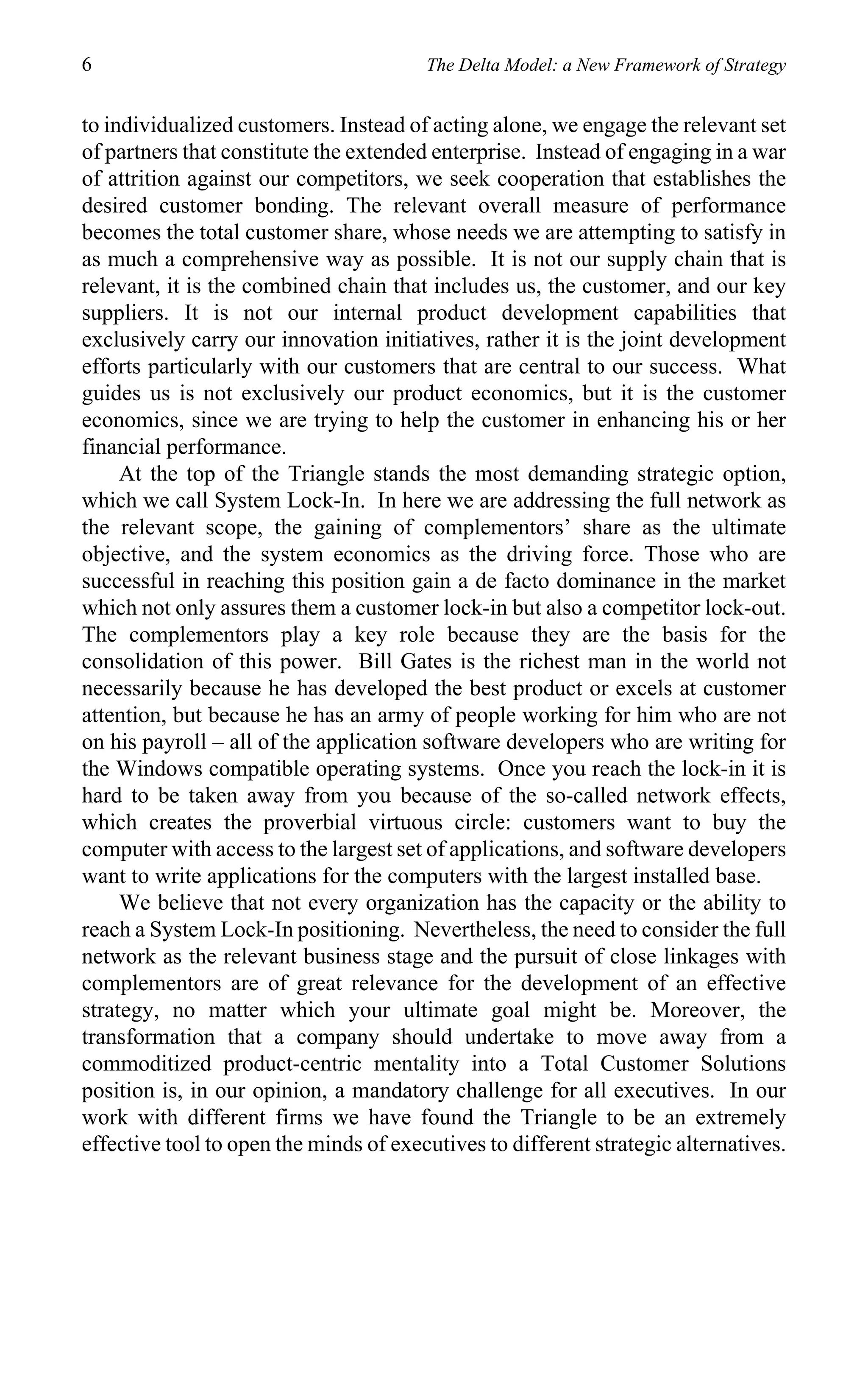 6                                       The Delta Model: a New Framework of Strategy


to individualized customers. Instead of acting alone, we engage the relevant set
of partners that constitute the extended enterprise. Instead of engaging in a war
of attrition against our competitors, we seek cooperation that establishes the
desired customer bonding. The relevant overall measure of performance
becomes the total customer share, whose needs we are attempting to satisfy in
as much a comprehensive way as possible. It is not our supply chain that is
relevant, it is the combined chain that includes us, the customer, and our key
suppliers. It is not our internal product development capabilities that
exclusively carry our innovation initiatives, rather it is the joint development
efforts particularly with our customers that are central to our success. What
guides us is not exclusively our product economics, but it is the customer
economics, since we are trying to help the customer in enhancing his or her
financial performance.
     At the top of the Triangle stands the most demanding strategic option,
which we call System Lock-In. In here we are addressing the full network as
the relevant scope, the gaining of complementors’ share as the ultimate
objective, and the system economics as the driving force. Those who are
successful in reaching this position gain a de facto dominance in the market
which not only assures them a customer lock-in but also a competitor lock-out.
The complementors play a key role because they are the basis for the
consolidation of this power. Bill Gates is the richest man in the world not
necessarily because he has developed the best product or excels at customer
attention, but because he has an army of people working for him who are not
on his payroll – all of the application software developers who are writing for
the Windows compatible operating systems. Once you reach the lock-in it is
hard to be taken away from you because of the so-called network effects,
which creates the proverbial virtuous circle: customers want to buy the
computer with access to the largest set of applications, and software developers
want to write applications for the computers with the largest installed base.
     We believe that not every organization has the capacity or the ability to
reach a System Lock-In positioning. Nevertheless, the need to consider the full
network as the relevant business stage and the pursuit of close linkages with
complementors are of great relevance for the development of an effective
strategy, no matter which your ultimate goal might be. Moreover, the
transformation that a company should undertake to move away from a
commoditized product-centric mentality into a Total Customer Solutions
position is, in our opinion, a mandatory challenge for all executives. In our
work with different firms we have found the Triangle to be an extremely
effective tool to open the minds of executives to different strategic alternatives.
 