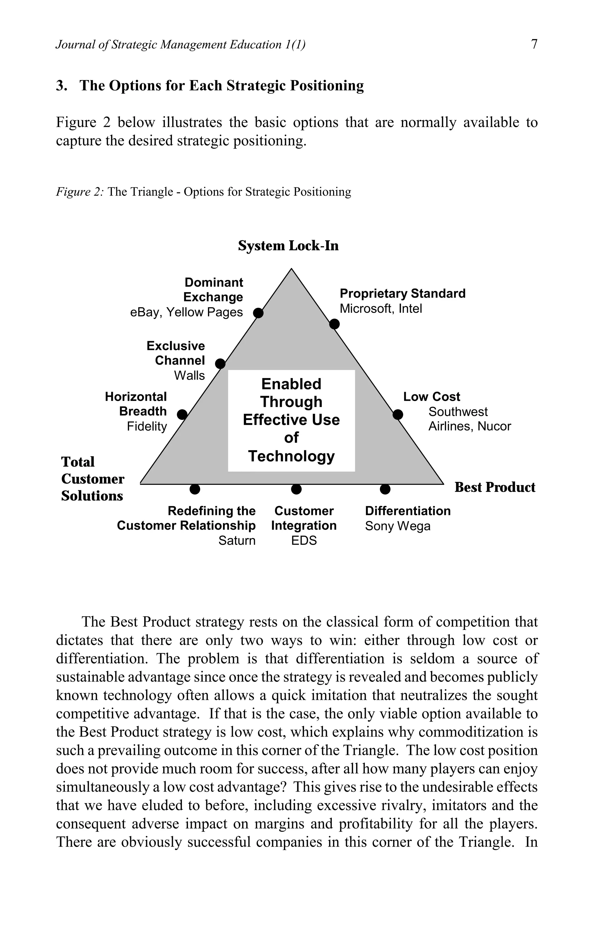Journal of Strategic Management Education 1(1)                                            7

3. The Options for Each Strategic Positioning

Figure 2 below illustrates the basic options that are normally available to
capture the desired strategic positioning.


Figure 2: The Triangle - Options for Strategic Positioning



                                   System Lock-In

                       Dominant
                       Exchange                         Proprietary Standard
              eBay, Yellow Pages                        Microsoft, Intel

                 Exclusive
                  Channel
                     Walls
                                       Enabled
         Horizontal                   Through                      Low Cost
           Breadth                                                    Southwest
            Fidelity                Effective Use                     Airlines, Nucor
                                          of
 Total                               Technology
 Customer
                                                                               Best Product
 Solutions
                 Redefining the            Customer          Differentiation
           Customer Relationship          Integration        Sony Wega
                           Saturn             EDS




    The Best Product strategy rests on the classical form of competition that
dictates that there are only two ways to win: either through low cost or
differentiation. The problem is that differentiation is seldom a source of
sustainable advantage since once the strategy is revealed and becomes publicly
known technology often allows a quick imitation that neutralizes the sought
competitive advantage. If that is the case, the only viable option available to
the Best Product strategy is low cost, which explains why commoditization is
such a prevailing outcome in this corner of the Triangle. The low cost position
does not provide much room for success, after all how many players can enjoy
simultaneously a low cost advantage? This gives rise to the undesirable effects
that we have eluded to before, including excessive rivalry, imitators and the
consequent adverse impact on margins and profitability for all the players.
There are obviously successful companies in this corner of the Triangle. In
 