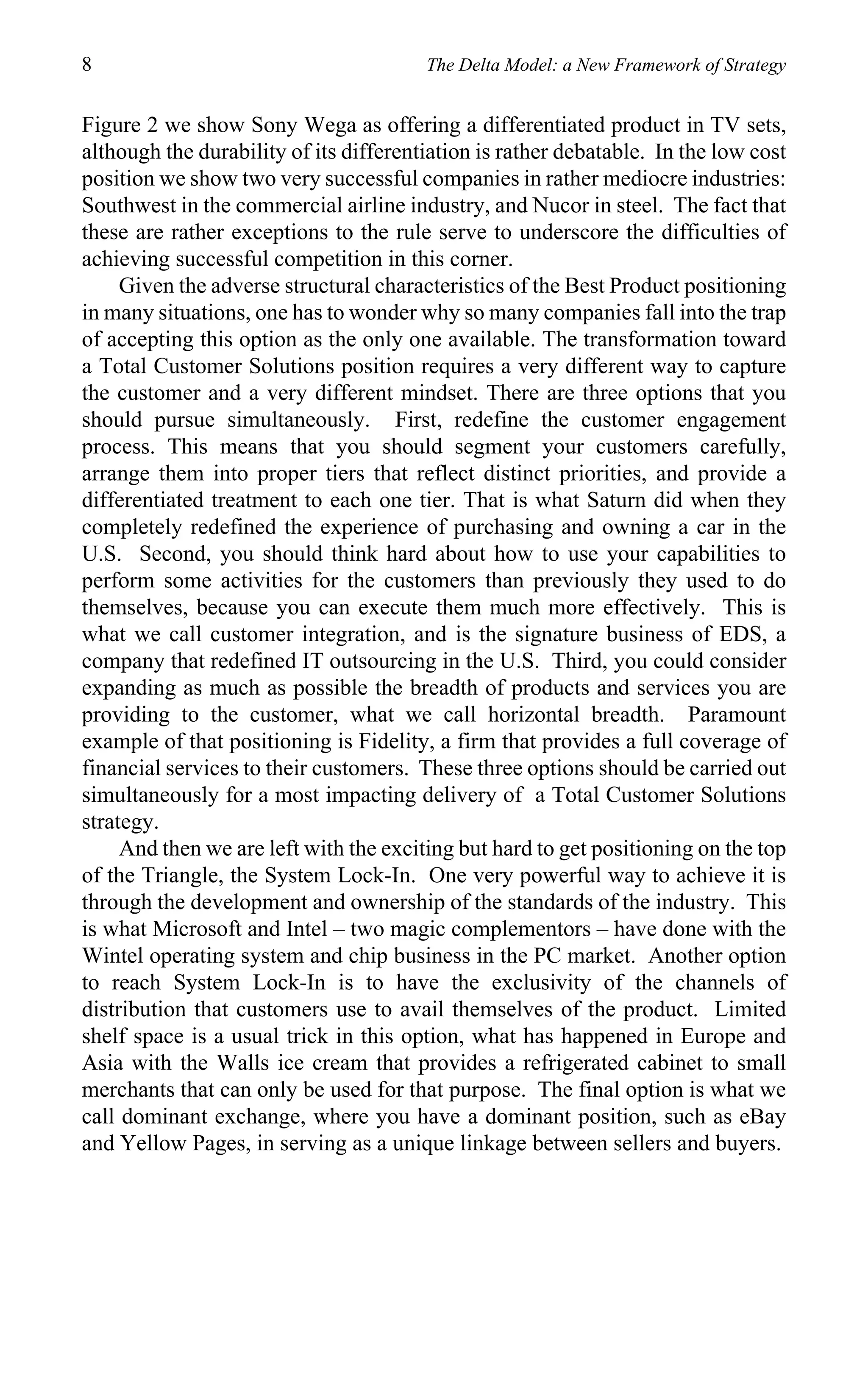 8                                       The Delta Model: a New Framework of Strategy


Figure 2 we show Sony Wega as offering a differentiated product in TV sets,
although the durability of its differentiation is rather debatable. In the low cost
position we show two very successful companies in rather mediocre industries:
Southwest in the commercial airline industry, and Nucor in steel. The fact that
these are rather exceptions to the rule serve to underscore the difficulties of
achieving successful competition in this corner.
     Given the adverse structural characteristics of the Best Product positioning
in many situations, one has to wonder why so many companies fall into the trap
of accepting this option as the only one available. The transformation toward
a Total Customer Solutions position requires a very different way to capture
the customer and a very different mindset. There are three options that you
should pursue simultaneously. First, redefine the customer engagement
process. This means that you should segment your customers carefully,
arrange them into proper tiers that reflect distinct priorities, and provide a
differentiated treatment to each one tier. That is what Saturn did when they
completely redefined the experience of purchasing and owning a car in the
U.S. Second, you should think hard about how to use your capabilities to
perform some activities for the customers than previously they used to do
themselves, because you can execute them much more effectively. This is
what we call customer integration, and is the signature business of EDS, a
company that redefined IT outsourcing in the U.S. Third, you could consider
expanding as much as possible the breadth of products and services you are
providing to the customer, what we call horizontal breadth. Paramount
example of that positioning is Fidelity, a firm that provides a full coverage of
financial services to their customers. These three options should be carried out
simultaneously for a most impacting delivery of a Total Customer Solutions
strategy.
     And then we are left with the exciting but hard to get positioning on the top
of the Triangle, the System Lock-In. One very powerful way to achieve it is
through the development and ownership of the standards of the industry. This
is what Microsoft and Intel – two magic complementors – have done with the
Wintel operating system and chip business in the PC market. Another option
to reach System Lock-In is to have the exclusivity of the channels of
distribution that customers use to avail themselves of the product. Limited
shelf space is a usual trick in this option, what has happened in Europe and
Asia with the Walls ice cream that provides a refrigerated cabinet to small
merchants that can only be used for that purpose. The final option is what we
call dominant exchange, where you have a dominant position, such as eBay
and Yellow Pages, in serving as a unique linkage between sellers and buyers.
 