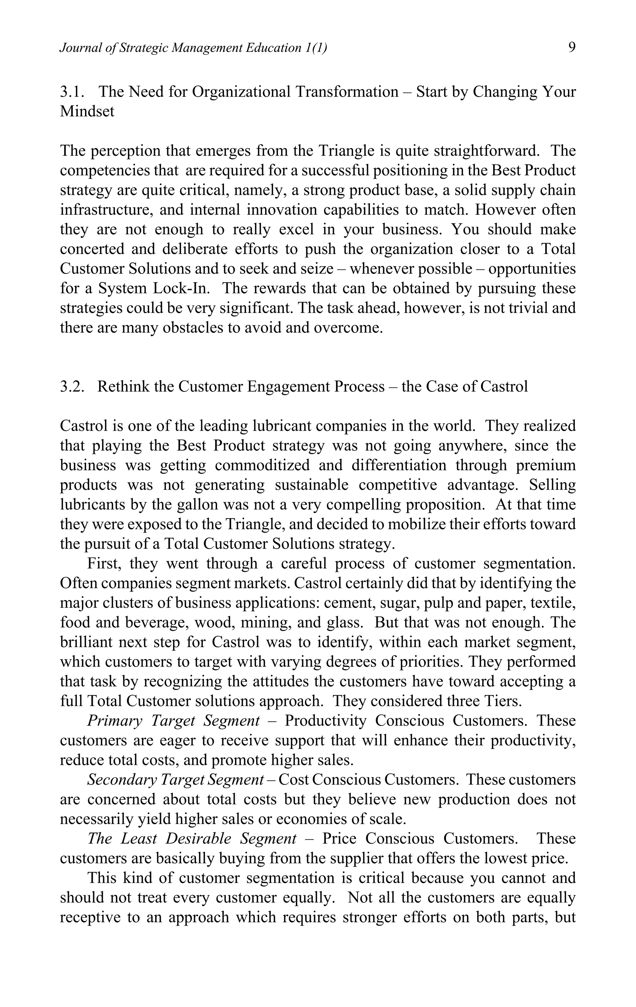 Journal of Strategic Management Education 1(1)                                 9

3.1. The Need for Organizational Transformation – Start by Changing Your
Mindset

The perception that emerges from the Triangle is quite straightforward. The
competencies that are required for a successful positioning in the Best Product
strategy are quite critical, namely, a strong product base, a solid supply chain
infrastructure, and internal innovation capabilities to match. However often
they are not enough to really excel in your business. You should make
concerted and deliberate efforts to push the organization closer to a Total
Customer Solutions and to seek and seize – whenever possible – opportunities
for a System Lock-In. The rewards that can be obtained by pursuing these
strategies could be very significant. The task ahead, however, is not trivial and
there are many obstacles to avoid and overcome.


3.2. Rethink the Customer Engagement Process – the Case of Castrol

Castrol is one of the leading lubricant companies in the world. They realized
that playing the Best Product strategy was not going anywhere, since the
business was getting commoditized and differentiation through premium
products was not generating sustainable competitive advantage. Selling
lubricants by the gallon was not a very compelling proposition. At that time
they were exposed to the Triangle, and decided to mobilize their efforts toward
the pursuit of a Total Customer Solutions strategy.
     First, they went through a careful process of customer segmentation.
Often companies segment markets. Castrol certainly did that by identifying the
major clusters of business applications: cement, sugar, pulp and paper, textile,
food and beverage, wood, mining, and glass. But that was not enough. The
brilliant next step for Castrol was to identify, within each market segment,
which customers to target with varying degrees of priorities. They performed
that task by recognizing the attitudes the customers have toward accepting a
full Total Customer solutions approach. They considered three Tiers.
     Primary Target Segment – Productivity Conscious Customers. These
customers are eager to receive support that will enhance their productivity,
reduce total costs, and promote higher sales.
     Secondary Target Segment – Cost Conscious Customers. These customers
are concerned about total costs but they believe new production does not
necessarily yield higher sales or economies of scale.
     The Least Desirable Segment – Price Conscious Customers. These
customers are basically buying from the supplier that offers the lowest price.
     This kind of customer segmentation is critical because you cannot and
should not treat every customer equally. Not all the customers are equally
receptive to an approach which requires stronger efforts on both parts, but
 