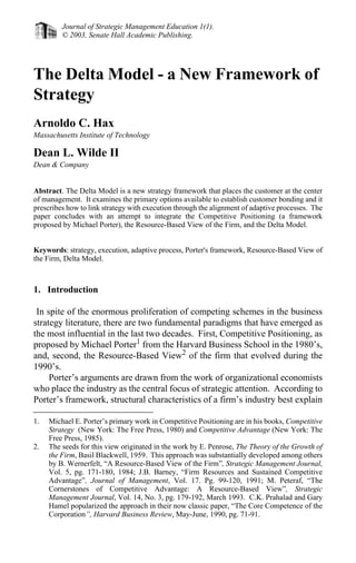 Journal of Strategic Management Education 1(1).
         © 2003, Senate Hall Academic Publishing.




The Delta Model - a New Framework of
Strategy
Arnoldo C. Hax
Massachusetts Institute of Technology

Dean L. Wilde II
Dean & Company


Abstract. The Delta Model is a new strategy framework that places the customer at the center
of management. It examines the primary options available to establish customer bonding and it
prescribes how to link strategy with execution through the alignment of adaptive processes. The
paper concludes with an attempt to integrate the Competitive Positioning (a framework
proposed by Michael Porter), the Resource-Based View of the Firm, and the Delta Model.


Keywords: strategy, execution, adaptive process, Porter's framework, Resource-Based View of
the Firm, Delta Model.



1. Introduction

 In spite of the enormous proliferation of competing schemes in the business
strategy literature, there are two fundamental paradigms that have emerged as
the most influential in the last two decades. First, Competitive Positioning, as
proposed by Michael Porter1 from the Harvard Business School in the 1980’s,
and, second, the Resource-Based View2 of the firm that evolved during the
1990’s.
     Porter’s arguments are drawn from the work of organizational economists
who place the industry as the central focus of strategic attention. According to
Porter’s framework, structural characteristics of a firm’s industry best explain

1.   Michael E. Porter’s primary work in Competitive Positioning are in his books, Competitive
     Strategy (New York: The Free Press, 1980) and Competitive Advantage (New York: The
     Free Press, 1985).
2.   The seeds for this view originated in the work by E. Penrose, The Theory of the Growth of
     the Firm, Basil Blackwell, 1959. This approach was substantially developed among others
     by B. Wernerfelt, “A Resource-Based View of the Firm”, Strategic Management Journal,
     Vol. 5, pg. 171-180, 1984; J.B. Barney, “Firm Resources and Sustained Competitive
     Advantage”, Journal of Management, Vol. 17. Pg. 99-120, 1991; M. Peteraf, “The
     Cornerstones of Competitive Advantage: A Resource-Based View”, Strategic
     Management Journal, Vol. 14, No. 3, pg. 179-192, March 1993. C.K. Prahalad and Gary
     Hamel popularized the approach in their now classic paper, “The Core Competence of the
     Corporation”, Harvard Business Review, May-June, 1990, pg. 71-91.
 