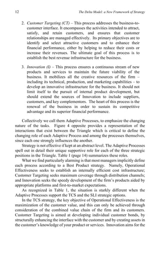 12                                      The Delta Model: a New Framework of Strategy


     2. Customer Targeting (CT) – This process addresses the business-to-
        customer interface. It encompasses the activities intended to attract,
        satisfy, and retain customers, and ensures that customer
        relationships are managed effectively. Its primary objectives are to
        identify and select attractive customers and to enhance their
        financial performance, either by helping to reduce their costs or
        increase their revenues. The ultimate goal of this process is to
        establish the best revenue infrastructure for the business.

     3. Innovation (I) – This process ensures a continuous stream of new
        products and services to maintain the future viability of the
        business. It mobilizes all the creative resources of the firm –
        including its technical, production, and marketing capabilities – to
        develop an innovative infrastructure for the business. It should not
        limit itself to the pursuit of internal product development, but
        should extend the sources of Innovation to include suppliers,
        customers, and key complementors. The heart of this process is the
        renewal of the business in order to sustain its competitive
        advantage and its superior financial performance.

    Collectively we call them Adaptive Processes, to emphasize the changing
nature of the tasks. Figure 4 opposite provides a representation of the
interactions that exist between the Triangle which is critical to define the
changing role of each Adaptive Process and among the processes themselves,
since each one strongly influences the another.
    Strategy is not effective if kept at an abstract level. The Adaptive Processes
spell out in detail their unique supportive role for each of the three strategic
positions in the Triangle. Table 1 (page 14) summarizes these roles.
    What we find particularly alarming is that most managers implicitly define
each process according to a Best Product strategy. Namely, Operational
Effectiveness seeks to establish an internally efficient cost infrastructure;
Customer Targeting seeks maximum coverage through distribution channels;
and Innovation seeks the speedy development of the firm’s products aided by
appropriate platforms and first-to-market expectations.
    As recognized in Table 1, the situation is starkly different when the
Adaptive Processes support the TCS and the SLI strategic options.
    In the TCS strategy, the key objective of Operational Effectiveness is the
maximization of the customer value, and this can only be achieved through
consideration of the combined value chain of the firm and its customers.
Customer Targeting is aimed at developing individual customer bonds, by
structurally enhancing the interface with the customer and by creating assets in
the customer’s knowledge of your product or services. Innovation aims for the
 