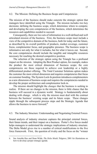 Journal of Strategic Management Education 1(1)                                        17

4.2. The Mission: Defining the Business Scope and Competencies

The mission of the business should make concrete the strategic option that
managers have identified using the Triangle. The mission includes two key
decisions: defining the business scope, which determines where to compete;
and developing the core competencies of the business, which determines the
resources and capabilities needed to succeed.
     Consequently, there are two sets of information in a well-defined and well
articulated mission of the business. First, the business scope must include a
view of the competitive domain of the business, both for today and the future,
as described by its overall portfolio of products, market coverage, customer
focus, complementor focus, and geographic presence. The business scope is
informative not only for what it includes, but for what it leaves out. Second,
the core competencies should include the tangible and intangible resources
necessary for reaching the desired competitive position.
     The selection of the strategic option using the Triangle has a profound
impact on the mission. Adopting the Best Product option, for example, makes
the product the most critical dimension of business scope; the core
competencies are those required to achieve cost leadership or a highly
differentiated product offering. The Total Customer Solutions option makes
the customer the most critical dimension and requires competencies that focus
on customer bonding. The System Lock-In position introduces complementors
as a new dimension of business scope and requires the competencies needed to
develop the proper architecture and complementor lock-in.
     The mission should highlight the changes that the business is seeking to
realize. If there are no changes in the mission, there is little chance that the
business will succeed in a dynamic world. Strategy is fundamentally about
dealing with change. which is why the mission must deal with the contrast
between the business’ existing scope and its future scope. These changes
ripple through the subsequent process steps and the Strategic Agenda that
allows the business to move forward.6


4.3. The Industry Structure: Understanding and Negotiating External Forces

Sound analysis of industry structure captures the principal external forces,
their future trends, and their impact on a business. Porter’s five forces model
helps managers to understand the strategic implications of industry structure.
The Delta Model gives rise to a number of critical modifications to the five
force framework. First, the question of rivalry and the focus on the “winner

6.   See Arnoldo Hax and Dean Wilde, The Delta Model, Palgrave, 2001 for illustrations on
     how to develop a proper strategic agenda.
 