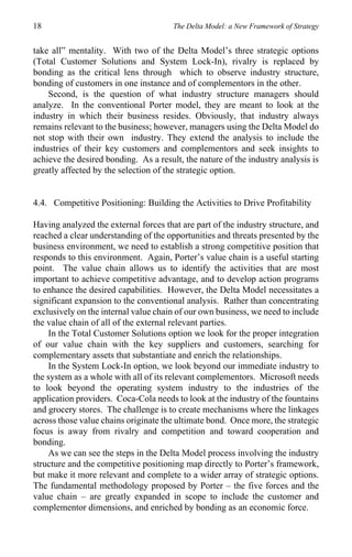 18                                     The Delta Model: a New Framework of Strategy


take all” mentality. With two of the Delta Model’s three strategic options
(Total Customer Solutions and System Lock-In), rivalry is replaced by
bonding as the critical lens through which to observe industry structure,
bonding of customers in one instance and of complementors in the other.
    Second, is the question of what industry structure managers should
analyze. In the conventional Porter model, they are meant to look at the
industry in which their business resides. Obviously, that industry always
remains relevant to the business; however, managers using the Delta Model do
not stop with their own industry. They extend the analysis to include the
industries of their key customers and complementors and seek insights to
achieve the desired bonding. As a result, the nature of the industry analysis is
greatly affected by the selection of the strategic option.


4.4. Competitive Positioning: Building the Activities to Drive Profitability

Having analyzed the external forces that are part of the industry structure, and
reached a clear understanding of the opportunities and threats presented by the
business environment, we need to establish a strong competitive position that
responds to this environment. Again, Porter’s value chain is a useful starting
point. The value chain allows us to identify the activities that are most
important to achieve competitive advantage, and to develop action programs
to enhance the desired capabilities. However, the Delta Model necessitates a
significant expansion to the conventional analysis. Rather than concentrating
exclusively on the internal value chain of our own business, we need to include
the value chain of all of the external relevant parties.
    In the Total Customer Solutions option we look for the proper integration
of our value chain with the key suppliers and customers, searching for
complementary assets that substantiate and enrich the relationships.
    In the System Lock-In option, we look beyond our immediate industry to
the system as a whole with all of its relevant complementors. Microsoft needs
to look beyond the operating system industry to the industries of the
application providers. Coca-Cola needs to look at the industry of the fountains
and grocery stores. The challenge is to create mechanisms where the linkages
across those value chains originate the ultimate bond. Once more, the strategic
focus is away from rivalry and competition and toward cooperation and
bonding.
    As we can see the steps in the Delta Model process involving the industry
structure and the competitive positioning map directly to Porter’s framework,
but make it more relevant and complete to a wider array of strategic options.
The fundamental methodology proposed by Porter – the five forces and the
value chain – are greatly expanded in scope to include the customer and
complementor dimensions, and enriched by bonding as an economic force.
 