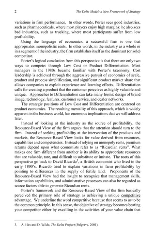 2                                           The Delta Model: a New Framework of Strategy


variations in firm performance. In other words, Porter sees good industries,
such as pharmaceuticals, where most players enjoy high margins; he also sees
bad industries, such as trucking, where most participants suffer from low
profitability.
     Using the language of economics, a successful firm is one that
appropriates monopolistic rents. In other words, in the industry as a whole or
in a segment of the industry, the firm establishes itself as the dominant (or sole)
competitor.
     Porter’s logical conclusion from this perspective is that there are only two
ways to compete: through Low Cost or Product Differentiation. Most
managers in the 1980s became familiar with Porter’s taxonomy. Cost
leadership is achieved through the aggressive pursuit of economies of scale,
product and process simplification, and significant product market share that
allows companies to exploit experience and learning effects. Differentiation
calls for creating a product that the customer perceives as highly valuable and
unique. Approaches to Differentiation can take many forms: design of brand
image, technology, features, customer service, and dealer networks.
     The strategic positions of Low Cost and Differentiation are centered on
product economics. The resulting mentality of this approach, which is widely
apparent in the business world, has enormous implications that we will address
later.
     Instead of looking at the industry as the source of profitability, the
Resource-Based View of the firm argues that the attention should turn to the
firm. Instead of seeking profitability at the intersection of the products and
markets, the Resource-Based View looks for value derived from resources,
capabilities and competencies. Instead of relying on monopoly rents, premium
returns depend upon what economists refer to as “Ricardian rents”. What
makes one firm different from another is its ability to appropriate resources
that are valuable, rare, and difficult to substitute or imitate. The roots of this
perspective go back to David Ricardo3, a British economist who lived in the
early 1800’s. Ricardo tried to explain variations in farm profitability by
pointing to differences in the supply of fertile land. Proponents of the
Resource-Based View had the insight to recognize that management skills,
information capabilities, and administrative processes can also be regarded as
scarce factors able to generate Ricardian rents.
     Porter’s framework and the Resource-Based View of the firm basically
perceived the primary role of strategy as achieving a unique competitive
advantage. We underline the word competitive because that seems to us to be
the common principle. In this sense, the objective of strategy becomes beating
your competitor either by excelling in the activities of your value chain that


3.   A. Hax and D. Wilde, The Delta Project (Palgrave, 2001).
 