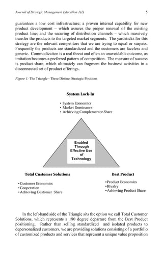 Journal of Strategic Management Education 1(1)                                           5

guarantees a low cost infrastructure; a proven internal capability for new
product development – which assures the proper renewal of the existing
product line; and the securing of distribution channels – which massively
transfer the products to the targeted market segments. The yardsticks for this
strategy are the relevant competitors that we are trying to equal or surpass.
Frequently the products are standardized and the customers are faceless and
generic. Commodization is a real threat and often an unavoidable outcome, as
imitation becomes a preferred pattern of competition. The measure of success
is product share, which ultimately can fragment the business activities in a
disconnected set of product offerings.

Figure 1: The Triangle - Three Distinct Strategic Positions



                                    System Lock-In

                               • System Economics
                               • Market Dominance
                               • Achieving Complementor Share




                                          Enabled
                                          Through
                                       Effective Use
                                             of
                                        Technology



      Total Customer Solutions                                    Best Product

 •Customer Economics                                          •Product Economics
 •Cooperation                                                 •Rivalry
 •Achieving Customer Share                                    •Achieving Product Share




    In the left-hand side of the Triangle sits the option we call Total Customer
Solutions, which represents a 180 degree departure from the Best Product
positioning. Rather than selling standardized and isolated products to
depersonalized customers, we are providing solutions consisting of a portfolio
of customized products and services that represent a unique value proposition
 