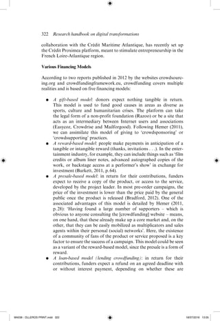 322  Research handbook on digital transformations
­
collaboration with the Crédit Maritime Atlantique, has recently set up
the Crédit Proximea platform, meant to stimulate entrepreneurship in the
French Loire-­
Atlantique region.
Various Financing Models
According to two reports published in 2012 by the websites crowdsourc-
ing.org and crowdfundingframework.eu, crowdfunding covers multiple
realities and is based on five financing models:
●	 A gift-­
based model: donors expect nothing tangible in return.
This model is used to fund good causes in areas as diverse as
sports, culture and humanitarian crises. The platform can take
the legal form of a non-­
profit foundation (Razoo) or be a site that
acts as an intermediary between Internet users and associations
(Easycoz, Crowdrise and Mailforgood). Following Hemer (2011),
we can  assimilate this model of giving to ‘crowdsponsoring’ or
‘crowdsupporting’ practices.
●	 A reward-­
based model: people make payments in anticipation of a
tangible or intangible reward (thanks, invitations . . .). In the enter-
tainment industry, for example, they can include things such as ‘film
credits or album liner notes, advanced autographed copies of the
work, or backstage access at a performer’s show’ in exchange for
investment (Burkett, 2011, p. 64).
●	 A presale-­
based model: in return for their contributions, funders
expect to receive a copy of the product, or access to the service,
developed by the project leader. In most pre-­
order campaigns, the
price of the investment is lower than the price paid by the general
public once the product is released (Bradford, 2012). One of the
associated advantages of this model is detailed by Hemer (2011,
p. 
28): ‘Having found a large number of supporters – which is
obvious to anyone consulting the [crowdfunding] website – means,
on one hand, that these already make up a core market and, on the
other, that they can be easily mobilized as multiplicators and sales
agents within their personal (social) networks’. Here, the existence
of a community of fans of the product or service proposed is a key
factor to ensure the success of a campaign. This model could be seen
as a variant of the reward-­
based model, since the presale is a form of
reward.
●	 A loan-­
based model (lending crowdfunding): in return for their
contributions, funders expect a refund on an agreed deadline with
or without interest payment, depending on whether these are
M4036 - OLLEROS PRINT.indd 322 18/07/2016 13:05
 