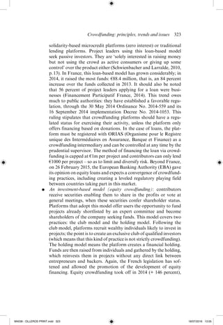 Crowdfunding: principles, trends and issues  ­
323
solidarity-­
based microcredit platforms (zero interest) or traditional
lending platforms. Project leaders using this loan-­
based model
seek passive investors. They are ‘solely interested in raising money
but not using the crowd as active consumers or giving up some
control’ over the product either (Schwienbacher and Larralde, 2010,
p. 13). In France, this loan-­
based model has grown ­
considerably; in
2014, it raised the most funds: €88.4 million, that is, an 84 percent
increase over the funds collected in 2013. It should also be noted
that 56 percent of project leaders applying for a loan were busi-
nesses (Financement Participatif France, 2014). This trend owes
much to public ­
authorities: they have established a favorable regu-
lation, through the 30 May 2014 Ordinance No. 2014-­
559 and its
16 September 2014 implementation Decree No. 2014-­
1053. This
ruling stipulates that crowdfunding platforms should have a regu-
lated status for exercising their activity, unless the platform only
offers financing based on donations. In the case of loans, the plat-
form must be registered with ORIAS (Organisme pour le Registre
unique des Intermédiaires en Assurance, Banque et Finance) as a
crowdfunding intermediary and can be controlled at any time by the
prudential supervisor. The method of financing the loan via crowd-
funding is capped at €1m per project and contributors can only lend
€1000 per project – so as to limit and diversify risk. Beyond France,
on 26 February 2015, the European Banking Authority (EBA) gave
its opinion on equity loans and expects a convergence of crowdfund-
ing practices, including creating a leveled regulatory playing field
between countries taking part in this market.
●	 An investment-­
based model (equity crowdfunding): contributors
receive securities enabling them to share in the profits or vote at
general meetings, when these securities confer shareholder status.
Platforms that adopt this model offer users the opportunity to fund
projects already shortlisted by an expert committee and become
shareholders of the company seeking funds. This model covers two
practices: the club model and the holding model. Following the
club model, platforms recruit wealthy individuals likely to invest in
projects; the point is to create an exclusive club of qualified investors
(which means that this kind of practice is not strictly crowdfunding).
The holding model means the platform creates a financial holding.
Funds are then raised from individuals and gathered by the holding,
which reinvests them in projects without any direct link between
entrepreneurs and backers. Again, the French legislation has sof-
tened and allowed the promotion of the development of equity
financing. Equity crowdfunding took off in 2014 (+ 146 percent),
M4036 - OLLEROS PRINT.indd 323 18/07/2016 13:05
 