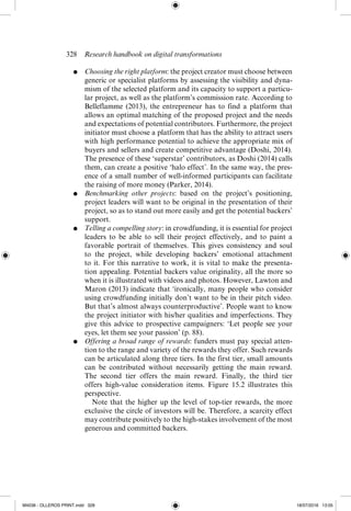 328  Research handbook on digital transformations
●	 Choosing the right platform: the project creator must choose between
generic or specialist platforms by assessing the visibility and dyna-
mism of the selected platform and its capacity to support a particu-
lar project, as well as the platform’s commission rate. According to
Belleflamme (2013), the entrepreneur has to find a platform that
allows an optimal matching of the proposed project and the needs
and expectations of potential contributors. Furthermore, the project
initiator must choose a platform that has the ability to attract users
with high performance potential to achieve the appropriate mix of
buyers and sellers and create competitive advantage (Doshi, 2014).
The presence of these ‘superstar’ contributors, as Doshi (2014) calls
them, can create a positive ‘halo effect’. In the same way, the pres-
ence of a small number of well-­
informed participants can facilitate
the raising of more money (Parker, 2014).
●	 Benchmarking other projects: based on the project’s positioning,
project leaders will want to be original in the presentation of their
project, so as to stand out more easily and get the potential backers’
support.
●	 Telling a compelling story: in crowdfunding, it is essential for project
leaders to be able to sell their project effectively, and to paint a
favorable portrait of themselves. This gives consistency and soul
to the project, while developing backers’ emotional attachment
to it. For this narrative to work, it is vital to make the presenta-
tion appealing. Potential backers value originality, all the more so
when it is illustrated with videos and photos. However, Lawton and
Maron (2013) indicate that ‘ironically, many people who consider
using crowdfunding initially don’t want to be in their pitch video.
But that’s almost always counterproductive’. People want to know
the project initiator with his/her qualities and imperfections. They
give this advice to prospective campaigners: ‘Let people see your
eyes, let them see your passion’ (p. 88).
●	 Offering a broad range of rewards: funders must pay special atten-
tion to the range and variety of the rewards they offer. Such rewards
can be articulated along three tiers. In the first tier, small amounts
can be contributed without necessarily getting the main reward.
The second tier offers the main reward. Finally, the third tier
offers ­
high-­
value consideration items. Figure 15.2 illustrates this
perspective.
	  Note that the higher up the level of top-­
tier rewards, the more
exclusive the circle of investors will be. Therefore, a scarcity effect
may contribute positively to the high-­
stakes involvement of the most
generous and ­
committed backers.
M4036 - OLLEROS PRINT.indd 328 18/07/2016 13:05
 