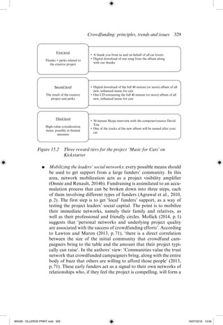 Crowdfunding: principles, trends and issues  ­
329
●	 Mobilizing the leaders’ social networks: every possible means should
be used to get support from a large funders’ community. In this
area, network mobilization acts as a project visibility amplifier
(Onnée and Renault, 2014b). Fundraising is assimilated to an accu-
mulation process that can be broken down into three steps, each
of them involving different types of funders (Agrawal et al., 2010,
p. 
2). The first step is to get ‘local’ funders’ support, as a way of
testing the project leaders’ social capital. The point is to mobilize
their immediate networks, namely their family and relatives, as
well as their professional and friendly circles. Mollick (2014, p. 
1)
suggests that ‘personal networks and underlying project quality
are associated with the success of crowdfunding efforts’. According
to Lawton and Maron (2013, p. 
71), ‘there is a direct correlation
between the size of the initial community that crowdfund cam-
paigners bring to the table and the amount that their project typi-
cally can raise’. In the authors’ view: ‘Communities value the trust
network that crowdfunded campaigners bring, along with the entire
body of buzz that others are willing to afford those people’ (2013,
p. 71). These early funders act as a signal to their own networks of
relationships who, if they feel the project is compelling, will form a
First level
Thanks + perks related to
the creative project
• A thank you from us and on behalf of all cat lovers
• Digital download of one song from the album along
with our thanks
Third level
High-value consideration
items, possibly in limited
amounts
• 30 minute Skype interview with the composer/creator David
Teie
• One of the tracks of the new album will be named after your
cat
Second level
The result of the creative
project and perks
• Digital download of the full 40 minute (or more) album of all
new, enhanced music for cats
• One CD containing the full 40 minute (or more) album of all
new, enhanced music for cats
Figure 15.2 
Three reward tiers for the project ‘Music for Cats’ on
Kickstarter
M4036 - OLLEROS PRINT.indd 329 18/07/2016 13:05
 