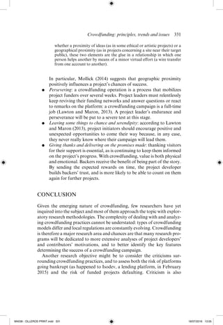 Crowdfunding: principles, trends and issues  ­
331
whether a proximity of ideas (as in some ethical or artistic projects) or a
geographical proximity (as in projects concerning a site near their target
public), these two elements are the glue in a relationship in which one
person helps another by means of a minor virtual effort (a wire transfer
from one account to another).
	 In particular, Mollick (2014) suggests that geographic proximity
positively influences a project’s chances of success.
●	 Persevering: a crowdfunding operation is a process that mobilizes
project funders over several weeks. Project leaders must relentlessly
keep reviving their funding networks and answer questions or react
to remarks on the platform: a crowdfunding campaign is a full-­
time
job (Lawton and Maron, 2013). A project leader’s endurance and
perseverance will be put to a severe test at this stage.
●	 Leaving some things to chance and serendipity: according to Lawton
and Maron (2013), project initiators should encourage positive and
unexpected opportunities to come their way because, in any case,
they never really know where their campaign will lead them.
●	 Giving thanks and delivering on the promises made: thanking visitors
for their support is essential, as is continuing to keep them informed
on the project’s progress. With crowdfunding, value is both physical
and emotional. Backers receive the benefit of being part of the story.
By sending the expected rewards on time, the project developer
builds backers’ trust, and is more likely to be able to count on them
again for further projects.
CONCLUSION
Given the emerging nature of crowdfunding, few researchers have yet
inquired into the subject and most of them approach the topic with explor-
atory research methodologies. The complexity of dealing with and analyz-
ing crowdfunding practices cannot be understated: types of crowdfunding
models differ and local regulations are constantly evolving. Crowdfunding
is therefore a major research area and chances are that many research pro-
grams will be dedicated to more extensive analyses of project developers’
and contributors’ motivations, and to better identify the key features
determining the success of a crowdfunding campaign.
Another research objective might be to consider the criticisms sur-
rounding crowdfunding practices, and to assess both the risk of platforms
going bankrupt (as happened to Isodev, a lending platform, in February
2015) and the risk of funded projects defaulting. Criticism  is  also
M4036 - OLLEROS PRINT.indd 331 18/07/2016 13:05
 