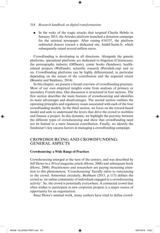 314  Research handbook on digital transformations
●	 In the wake of the tragic attacks that targeted Charlie Hebdo in
January 2015, the Arizuka platform launched a donation campaign
for the satirical newspaper. After raising €14 
537, the platform
redirected donors toward a dedicated site, JaideCharlie.fr, which
­
subsequently raised several million euros.
Crowdfunding is developing in all directions. Alongside the generic
platforms, specialized platforms are dedicated to litigation (Citizencase),
the pornography industry (Offbeatr), comic books (Sandawe), health-­
related projects (Welfundr), scientific research (Petridish.org) and so
on. Crowdfunding platforms can be highly differentiated, in particular
depending on the nature of the contribution and the expected return
(Bessière and Stéphany, 2014).
In this chapter, we present a broad overview of crowdfunding practices.
Most of our own empirical insights come from analyses of primary or
secondary French data. Our discussion is structured in four sections. The
first section describes the main features of crowdsourcing and identifies
its main advantages and disadvantages. The second section outlines the
operating principles and regulatory issues associated with each of the four
crowdfunding models. In the third section, we focus on the reward-­
based
model and seek to understand the levers that drive the crowd to mobilize
and finance a project. In this dynamic, we highlight the porosity between
the different types of crowdsourcing and show that crowdfunding need
not be limited to a mere financial contribution. Finally, we identify the
fundraiser’s key success factors in managing a crowdfunding campaign.
CROWDSOURCING AND CROWDFUNDING:
GENERAL ASPECTS
Crowdsourcing: a Wide Range of Practices
Crowdsourcing emerged at the turn of the century, and was described by
Jeff Howe in a Wired magazine article (Howe, 2006) and subsequent book
(Howe, 2008). Practitioners and researchers are paying increasing atten-
tion to this phenomenon. ‘Crowdsourcing’ literally refers to outsourcing
to the crowd. Somewhat circularly, Brabham (2013, p. 
117) defines the
crowd as ‘an online community of individuals engaged in a crowdsourcing
activity’. So, the crowd is potentially everywhere. A connected crowd that
often wishes to participate in new corporate projects is a major source of
opportunity for an organization.
Since Howe’s seminal work, many authors have tried to define crowd-
M4036 - OLLEROS PRINT.indd 314 18/07/2016 13:05
 
