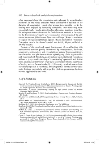332  Research handbook on digital transformations
often  expressed about the commission rates charged by crowdfunding
platforms on the raised amounts. When considered in relation to the
duration of a campaign – most often around three months – or to the
lending rates enjoyed by borrowing companies, these rates may seem
exceedingly high. Finally, crowdfunding also raises questions regarding
the ambiguous nature of some of the funded causes, as noted in the report
by the Commission d’enquête sur l’organisation et les moyens de la lutte
contre les réseaux djihadistes en France et en Europe (Senate commission
of inquiry on organizing the fight against Jihadist networks in France and
Europe) or even in the Annual Analysis and Activity Report published in
2013 by Tracfin.
Because of the rapid and recent development of crowdfunding, this
phenomenon remains poorly understood by entrepreneurs, investors,
researchers, policymakers and even platform leaders. Some practitioners
have launched new platforms without a good grasp of the opportunities
and risks involved. Similarly, policymakers have established regulations
without a proper understanding of crowdfunding’s potential and limita-
tions. Likewise, entrepreneurs often try to raise funds without a clear vision
of the key success factors involved.[. . .] Currently, academic research on
crowdfunding is still in its infancy. This chapter has tried to summarize its
main findings, particularly with regard to platform ­
governance, business
models, opportunities and risks.
REFERENCES
Agrawal, A., Catalini, C. and Goldfarb, A. (2010). Entrepreneurial finance and the flat-­
world hypothesis: evidence from crowd-­
funding entrepreneurs in the arts. Working paper
no. 10-­
08, September. Accessed at www.netinst.org.
Belleflamme, P. (2013). Crowdfunding: tapping the right crowd. Journal of Business
Venturing, 29(5), 585–609.
Bessière, V. and Stéphany, É. (2014). Le Crowdfunding – Fondements et Pratiques. Brussels:
De Boeck.
Birkinshaw, J. and Crainer, S. (2007). e.jamming. Business Strategy Review, 18(3), Autumn,
23–7.
Bjelland, O.M. and Chapman Wood, R. (2008). An inside view of IBM’s Innovation Jam.
MIT Sloan Management Review, 50(1), 32–40.
Brabham, D.C. (2013). Crowdsourcing. Cambridge, MA: The MIT Press.
Bradford, C.S. (2012). Crowdfunding and the federal securities laws. Columbia Business Law
Review, 1, 1–150.
Burkett, E. (2011). A crowdfunding exemption? Online investment crowdfunding and
U.S.  securities regulation. Transactions: The Tennessee Journal of Business Law, 13,
63–106.
Calmé, I., Onnée, S. and Zoukoua, E.A. (2015). Accompagnement à la création d’entreprise et
financement participatif: quelle(s) coopération(s)? Le cas de la Touraine. Working paper
presented at IAE France Congress, Rennes, June. Accessed at http://congres-­
iae2015.
sciencesconf.org/59224/document.
M4036 - OLLEROS PRINT.indd 332 18/07/2016 13:05
 