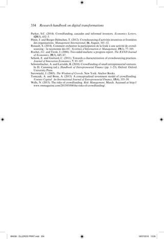 334  Research handbook on digital transformations
Parker, S.C. (2014). Crowdfunding, cascades and informed investors. Economics Letters,
125(3), 432–5.
Pénin, J. and Burger-­
Helmchen, T. (2012). Crowdsourcing d’activités inventives et frontières
des organisations. Management International, 16, August, 101–12.
Renault, S. (2014). Comment orchestrer la participation de la foule à une activité de crowd-
sourcing – la taxonomie des 4 C. Systèmes d’Information et Management, 19(1), 77–105.
Rochet, J.C. and Tirole, J. (2006). Two-­
sided markets: a progress report. The RAND Journal
of Economics, 35(3), 645–67.
Schenk, E. and Guittard, C. (2011). Towards a characterization of crowdsourcing practices.
Journal of Innovation Economics, 7, 93–107.
Schwienbacher, A. and Larralde, B. (2010). Crowdfunding of small entrepreneurial ventures.
In D. Cumming (ed.), Handbook of Entrepreneurial Finance (pp. 1–23). Oxford: Oxford
University Press.
Surowiecki, J. (2005). The Wisdom of Crowds. New York: Anchor Books.
Tomczak, A. and Brem, A. (2013). A conceptualized investment model of crowdfunding.
Venture Capital: An International Journal of Entrepreneurial Finance, 15(4), 335–59.
Wells, N. (2013). The risks of crowdfunding. Risk Management, March. Accessed at http://
www.rmmagazine.com/2013/03/04/the-­risks-­of-­crowdfunding/.
M4036 - OLLEROS PRINT.indd 334 18/07/2016 13:05
 