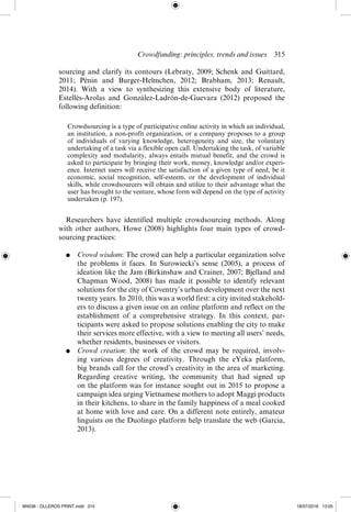 Crowdfunding: principles, trends and issues  ­
315
sourcing and clarify its contours (Lebraty, 2009; Schenk and Guittard,
2011; Pénin and Burger-­
Helmchen, 2012; Brabham, 2013; Renault,
2014).  With a view to synthesizing this extensive body of literature,
Estellés-­
Arolas and González-­
Ladrón-­
de-­
Guevara (2012) proposed the
following definition:
Crowdsourcing is a type of participative online activity in which an individual,
an institution, a non-­
profit organization, or a company proposes to a group
of individuals of varying knowledge, heterogeneity and size, the voluntary
undertaking of a task via a flexible open call. Undertaking the task, of variable
complexity and modularity, always entails mutual benefit, and the crowd is
asked to participate by bringing their work, money, knowledge and/or experi-
ence. Internet users will receive the satisfaction of a given type of need, be it
economic, social recognition, self-­
esteem, or the development of individual
skills, while crowdsourcers will obtain and utilize to their advantage what the
user has brought to the venture, whose form will depend on the type of activity
undertaken (p. 197).
Researchers have identified multiple crowdsourcing methods. Along
with other authors, Howe (2008) highlights four main types of crowd-
sourcing practices:
●	 Crowd wisdom: The crowd can help a particular organization solve
the problems it faces. In Surowiecki’s sense (2005), a process of
ideation like the Jam (Birkinshaw and Crainer, 2007; Bjelland and
Chapman Wood, 2008) has made it possible to identify relevant
solutions for the city of Coventry’s urban development over the next
twenty years. In 2010, this was a world first: a city invited stakehold-
ers to discuss a given issue on an online platform and reflect on the
establishment of a comprehensive strategy. In this context, par-
ticipants were asked to propose solutions enabling the city to make
their services more effective, with a view to meeting all users’ needs,
whether residents, businesses or visitors.
●	 Crowd creation: the work of the crowd may be required, involv-
ing various degrees of creativity. Through the eYeka platform,
big brands call for the crowd’s creativity in the area of marketing.
Regarding creative writing, the community that had signed up
on the platform was for instance sought out in 2015 to propose a
campaign idea urging Vietnamese mothers to adopt Maggi products
in their kitchens, to share in the family happiness of a meal cooked
at home with love and care. On a different note entirely, amateur
linguists on the Duolingo platform help translate the web (Garcia,
2013).
M4036 - OLLEROS PRINT.indd 315 18/07/2016 13:05
 