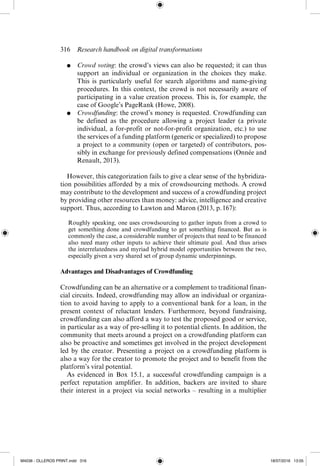 316  Research handbook on digital transformations
●	 Crowd voting: the crowd’s views can also be requested; it can thus
support an individual or organization in the choices they make.
This is particularly useful for search algorithms and name-­
giving
procedures. In this context, the crowd is not necessarily aware of
participating in a value creation process. This is, for example, the
case of Google’s PageRank (Howe, 2008).
●	 Crowdfunding: the crowd’s money is requested. Crowdfunding can
be defined as the procedure allowing a project leader (a private
individual, a for-­
profit or not-­
for-­
profit organization, etc.) to use
the services of a funding platform (generic or specialized) to propose
a project to a community (open or targeted) of contributors, pos-
sibly in exchange for previously defined compensations (Onnée and
Renault, 2013).
However, this categorization fails to give a clear sense of the hybridiza-
tion possibilities afforded by a mix of crowdsourcing methods. A crowd
may contribute to the development and success of a crowdfunding project
by providing other resources than money: advice, intelligence and creative
support. Thus, according to Lawton and Maron (2013, p. 167):
Roughly speaking, one uses crowdsourcing to gather inputs from a crowd to
get something done and crowdfunding to get something financed. But as is
commonly the case, a considerable number of projects that need to be financed
also need many other inputs to achieve their ultimate goal. And thus arises
the interrelatedness and myriad hybrid model opportunities between the two,
­
especially given a very shared set of group dynamic underpinnings.
Advantages and Disadvantages of Crowdfunding
Crowdfunding can be an alternative or a complement to traditional finan-
cial circuits. Indeed, crowdfunding may allow an individual or organiza-
tion to avoid having to apply to a conventional bank for a loan, in the
present context of reluctant lenders. Furthermore, beyond fundraising,
crowdfunding can also afford a way to test the proposed good or service,
in particular as a way of pre-­
selling it to potential clients. In addition, the
community that meets around a project on a crowdfunding platform can
also be proactive and sometimes get involved in the project development
led by the creator. Presenting a project on a crowdfunding platform is
also a way for the creator to promote the project and to benefit from the
platform’s viral potential.
As evidenced in Box 15.1, a successful crowdfunding campaign is a
perfect reputation amplifier. In addition, backers are invited to share
their interest in a project via social networks – resulting in a multiplier
M4036 - OLLEROS PRINT.indd 316 18/07/2016 13:05
 