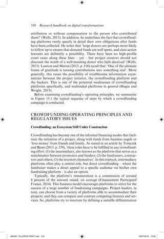 318  Research handbook on digital transformations
attribution or without compensation to the person who contributed
them?’ (Wells, 2013). In addition, he underlines the fact that crowdfund-
ing platforms rarely specify in detail their own obligations after funds
have been collected. He notes that ‘large donors are perhaps more likely
to follow up to ensure that donated funds are well spent, and class action
lawsuits are definitely a possibility. There have been no high-­
profile
court cases along these lines – yet – but project creators should not
discount the wrath of a well-­
meaning donor who feels deceived’ (Wells,
2013). Lawton and Maron (2013, p. 118) recall that: ‘One of the ultimate
forms of gratitude is turning contributions into something real’. More
generally, this raises the possibility of troublesome information asym-
metries between the project initiator, the crowdfunding platform and
the backers. This is one of the potential weaknesses of crowdfunding
platforms specifically, and multisided platforms in general (Hagiu and
Wright, 2015).
Before examining crowdfunding’s operating principles, we summarize
in Figure 15.1 the typical sequence of steps by which a crowdfunding
­
campaign is conducted.
CROWDFUNDING OPERATING PRINCIPLES AND
REGULATORY ISSUES
Crowdfunding: an Ecosystem Still Under Construction
Crowdfunding has become one of the informal financing modes that facil-
itate the initiation of a project, along with funds from business angels or
‘love money’ from friends and family. As stated in an article by Tomczak
and Brem (2013, p. 339), ‘three roles have to be fulfilled in any crowdfund-
ing effort: (1) the intermediary, also known as the platform that serves as a
matchmaker between promoters and funders; (2) the fundraisers, contrac-
tors and others; (3) the investors themselves’. In this triptych, intermediary
platforms often play a central role, but direct crowdfunding – where the
fundraiser makes a direct appeal to a specific audience via his/her own
fundraising platform – is also an option.
Typically, the platform’s remuneration is a commission of around
8 percent of the amount raised, on average (Financement Participatif
France, 2014). This business model encourages platforms to strive for the
success of a large number of fundraising campaigns. Project leaders, in
turn, can choose from a variety of platforms able to accommodate their
projects; and they can compare and contrast competing features and ser-
vices. So, platforms try to innovate by defining a suitable ­
differentiation
M4036 - OLLEROS PRINT.indd 318 18/07/2016 13:05
 