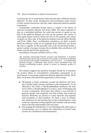 320  Research handbook on digital transformations
tions between two or mode distinct sides and each side is affiliated with the
platform’. In other words, entrepreneurs and contributors retain control
of their mutual interactions and they make substantial platform-­
specific
investments.
Conceptually, multisided market theory is related to the theory of
network externalities (Rochet and Tirole, 2006). The major argument is
that on a multisided platform, the value that accrues to agents on one
side of the platform depends not only on the quantity and variety of
such agents (direct network effect) but also on the quantity and variety
of agents on other sides of the platform (indirect network effect) (Rochet
and Tirole, 2006). Thus, crowdfunding contributors are likely to prefer
platforms offering a wider set of campaigns from which they can choose
the ones to support. In the particular case of the reward-­
based model, a
greater number of projects increase the probability that contributors will
obtain rewards that fit their preferences.
According to Tomczak and Brem (2013, p. 341),
this synergetic relationship between investors and fundraisers is extremely
important and it means that an increase in the number of investors should lead
to an increase in the number of fundraisers, and vice versa [. . .]. Crowdfunding
platforms require a sufficiently large crowd to draw investment from, and
enough crowdfunding projects, posted to attract an adequate number of
investors.
This analysis suggests that platform managers should try to maximize
the positive effects of cross-­
platform externalities, particularly in an
environment of increasing competition between platforms (Doshi, 2014).
Here, we propose three particular approaches to this strategy:
●	 Developing a brand community around the platform and creat-
ing a lasting loyalty among contributors and entrepreneurs. As an
illustration, the Ulule or KissKissBankBank platforms call their
users Ululers or KissKissBankers to create a sense of belonging and
so unite a community. They know that without a core network of
generous funders who frequently visit their website, they could not
function. Platforms  are present on social networks and regularly
send newsletters to their members. To build a sense of commu-
nity, platforms can also develop face-­
to-­
face communication: some
events are organized to bring together their members and encourage
them to develop relationships with each other.
●	 Encouraging the hybridization of crowdfunding with other types of
crowdsourcing, so as to enhance the opportunity of mutual value
creation for contributors and entrepreneurs.
M4036 - OLLEROS PRINT.indd 320 18/07/2016 13:05
 