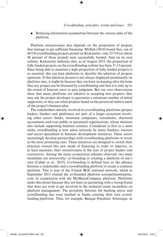Crowdfunding: principles, trends and issues  ­
321
●	 Reducing information asymmetries between the various sides of the
platform.
Platform attractiveness also depends on the proportion of projects
that manage to get sufficient financing. Mollick (2014) found that, out of
48 526 crowdfunding projects posted on Kickstarter, only 23 719 (or about
48 percent of those posted) were successfully funded. And on its own
website, Kickstarter indicates that, as of August 2015, the proportion of
fully funded projects on the crowdfunding website has been 37.13 percent.
Since being able to maintain a high proportion of fully funded projects is
so essential, this can lead platforms to shortlist the selection of projects
upstream. If this selection process is not always displayed prominently on
platform sites, it might be because they are keen on keeping alive the hope
that any project can be financed by crowdfunding and that it is only up to
the crowd of Internet users to pass judgment. But our own observations
show that many platforms are selective in accepting new projects: they
may ask the project developer to guarantee a minimum number of initial
supporters; or they can select projects based on the perceived relative merit
of the project’s business plan.
The stakeholders directly involved in crowdfunding platforms (project
leaders, funders and platforms) are part of a larger ecosystem involv-
ing other actors: banks, insurance companies, consultants, chartered
accountants and even public or parastatal organizations, whose missions
also include supporting business creation. Considered at first as a mere
niche, crowdfunding is now taken seriously by many bankers, insurers
and actors specialized in business development initiatives. These actors
increasingly develop partnerships with crowdfunding platforms or invest
in the most promising ones. These initiatives are designed to switch their
practices toward this new mode of financing in order to improve, or
at least maintain, their attractiveness in the eyes of project leaders and
contractors. Among the many cooperation schemes observed, two main
modalities are noteworthy: co-­
branding or creating a platform of one’s
own (Calmé et al., 2015). Co-­
branding is defined here as the alliance
between a stakeholder and a crowdfunding platform to create a common
platform. This is true of the French BGE national network, which in
September 2013 created the co-­
branded platform notrepetiteentreprise.
com, in cooperation with the MyMajorCompany platform. Platforms
make this choice because they are keen on partnering with a strong brand
that does not wish to get involved in the technical issues incumbent on
platform management. The proximity between the banking sector and
crowdfunding has even resulted in banks creating their own crowd­
funding platforms. Thus, for example, Banque Populaire Atlantique, in
M4036 - OLLEROS PRINT.indd 321 18/07/2016 13:05
 