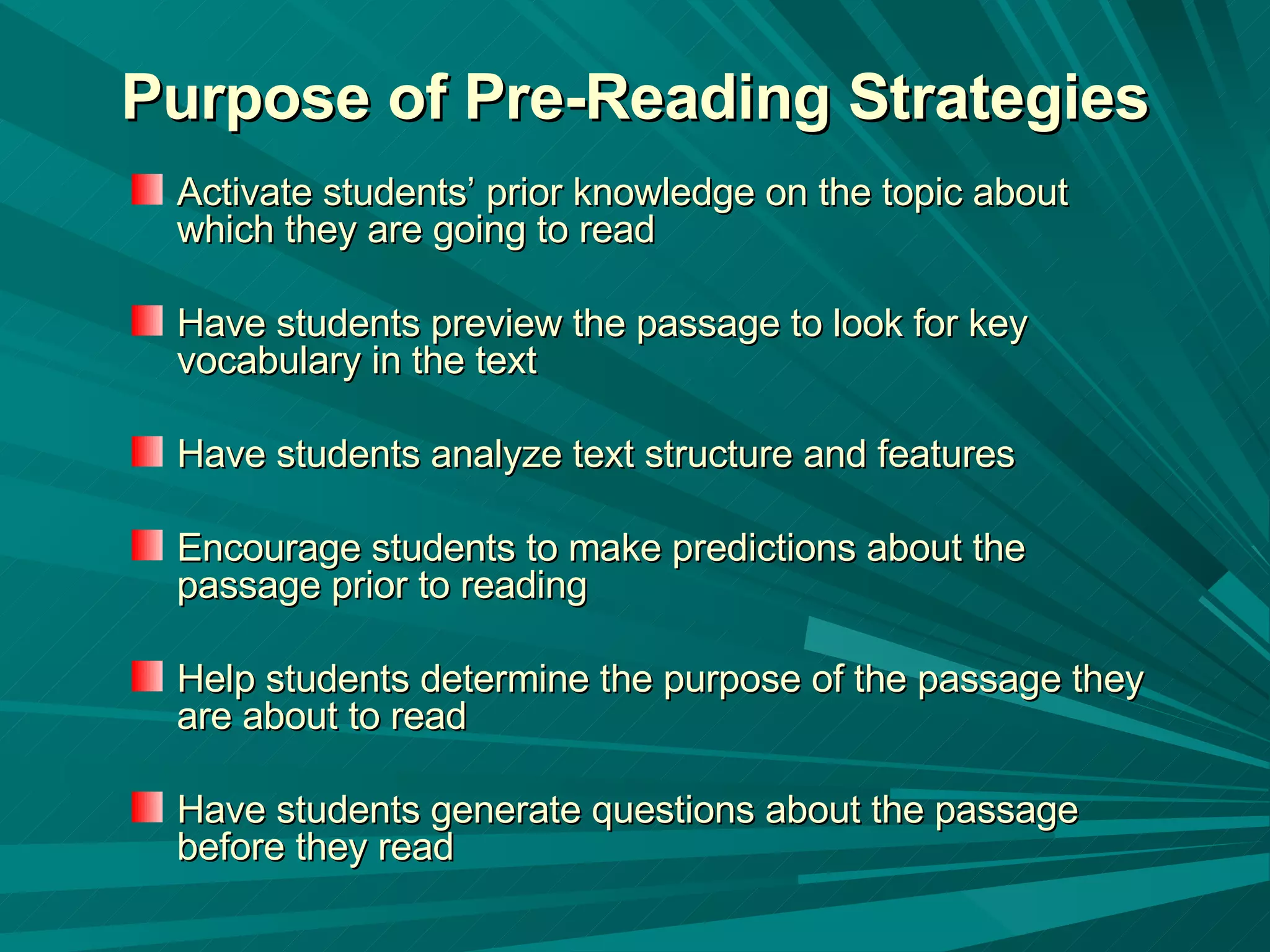 Purpose of Pre-Reading Strategies Activate students’ prior knowledge on the topic about which they are going to read  Have students preview the passage to look for key vocabulary in the text  Have students analyze text structure and features Encourage students to make predictions about the passage prior to reading  Help students determine the purpose of the passage they are about to read Have students generate questions about the passage before they read 