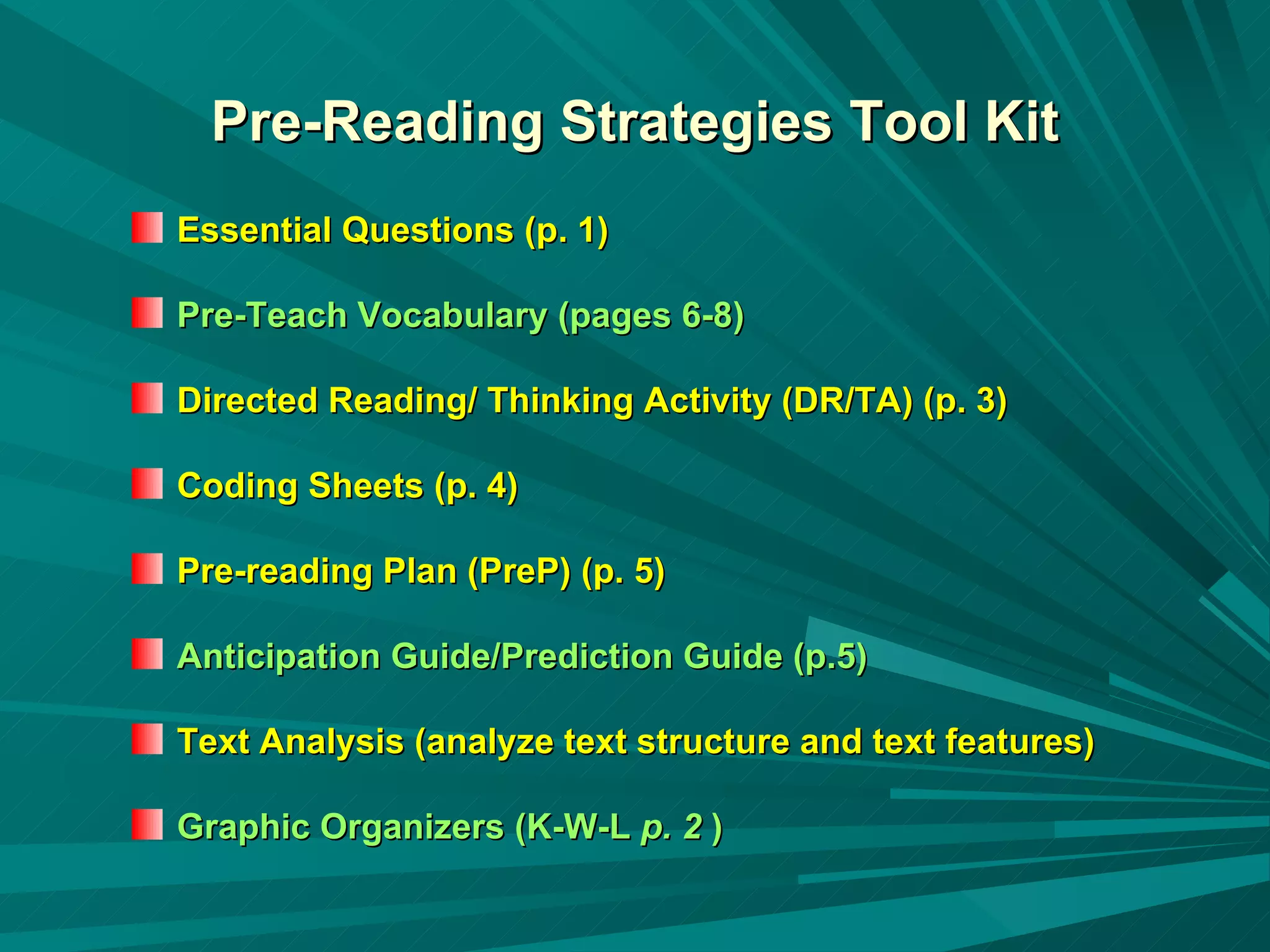 Pre-Reading Strategies Tool Kit Essential Questions (p. 1)  Pre-Teach Vocabulary (pages 6-8) Directed Reading/ Thinking Activity (DR/TA) (p. 3) Coding Sheets (p. 4) Pre-reading Plan (PreP) (p. 5)   Anticipation Guide/Prediction Guide (p.5) Text Analysis (analyze text structure and text features) Graphic Organizers (K-W-L  p. 2  ) 