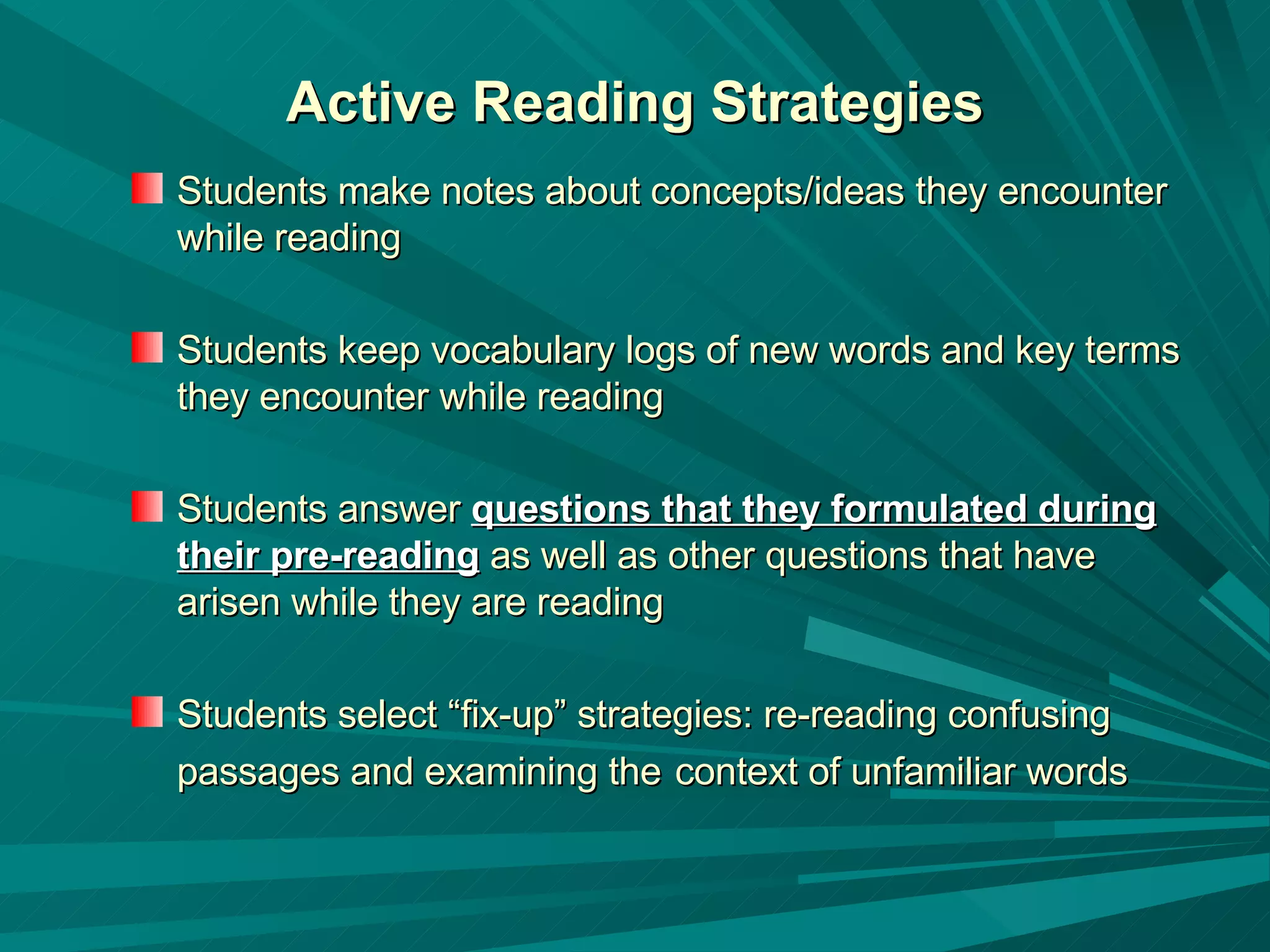 Active Reading Strategies Students make notes about concepts/ideas they encounter while reading Students keep vocabulary logs of new words and key terms they encounter while reading Students answer  questions that they formulated during their pre-reading  as well as other questions that have arisen while they are reading Students select “fix-up” strategies: re-reading confusing passages and examining the   context of unfamiliar words   