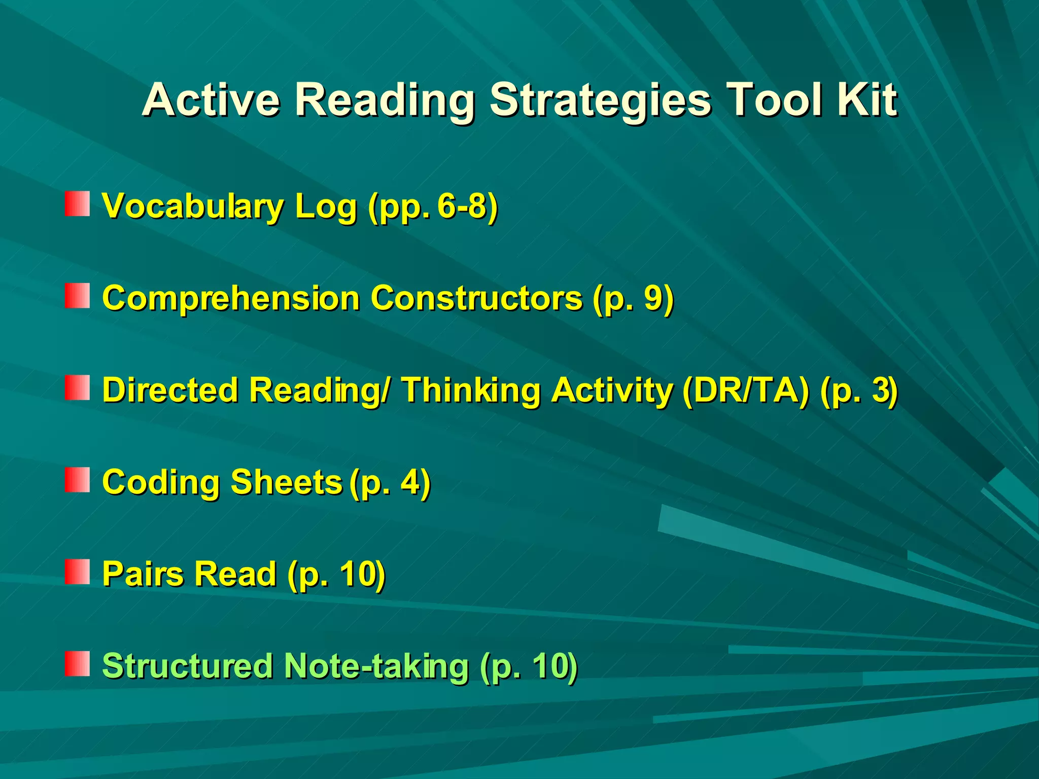 Active Reading Strategies Tool Kit Vocabulary Log (pp. 6-8) Comprehension Constructors (p. 9) Directed Reading/ Thinking Activity (DR/TA) (p. 3) Coding Sheets (p. 4) Pairs Read (p. 10) Structured Note-taking (p. 10) 