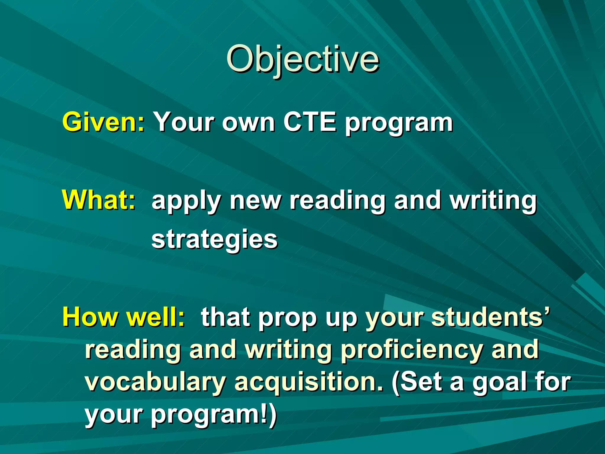 Objective Given:  Your own CTE program What:   apply new reading and writing strategies  How well:   that prop up  your students’ reading and writing proficiency and vocabulary acquisition.  (Set a goal for your program!) 