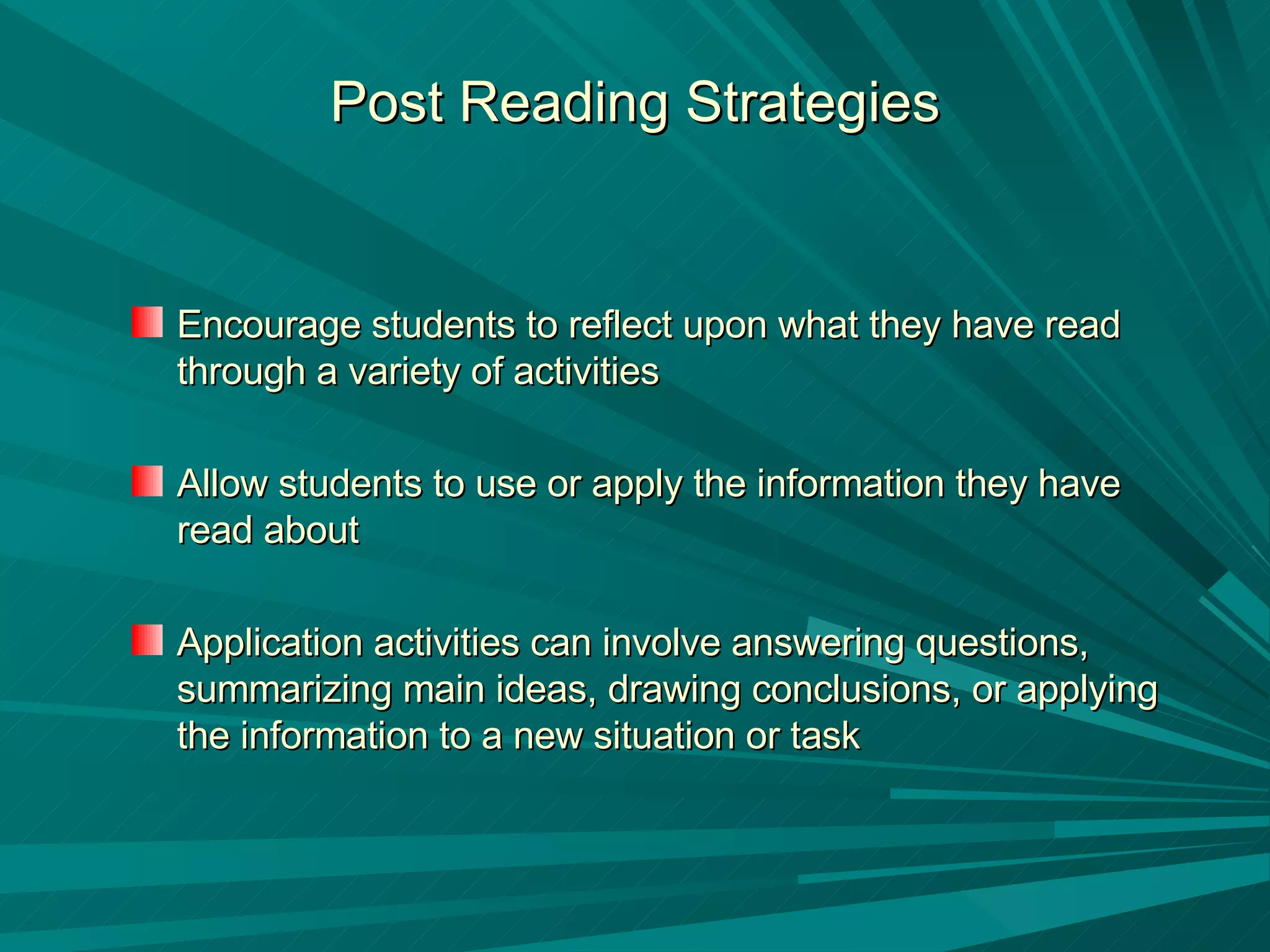 Post Reading Strategies Encourage students to reflect upon what they have read through a variety of activities Allow students to use or apply the information they have read about  Application activities can involve answering questions, summarizing main ideas, drawing conclusions, or applying the information to a new situation or task 