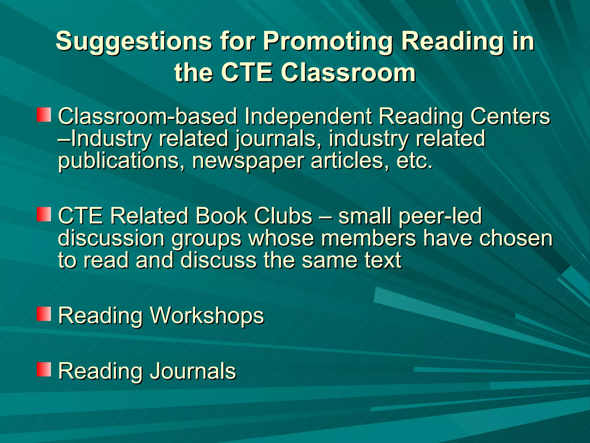 Suggestions for Promoting Reading in the CTE Classroom Classroom-based Independent Reading Centers –Industry related journals, industry related publications, newspaper articles, etc.  CTE Related Book Clubs – small peer-led discussion groups whose members have chosen to read and discuss the same text Reading Workshops  Reading Journals  